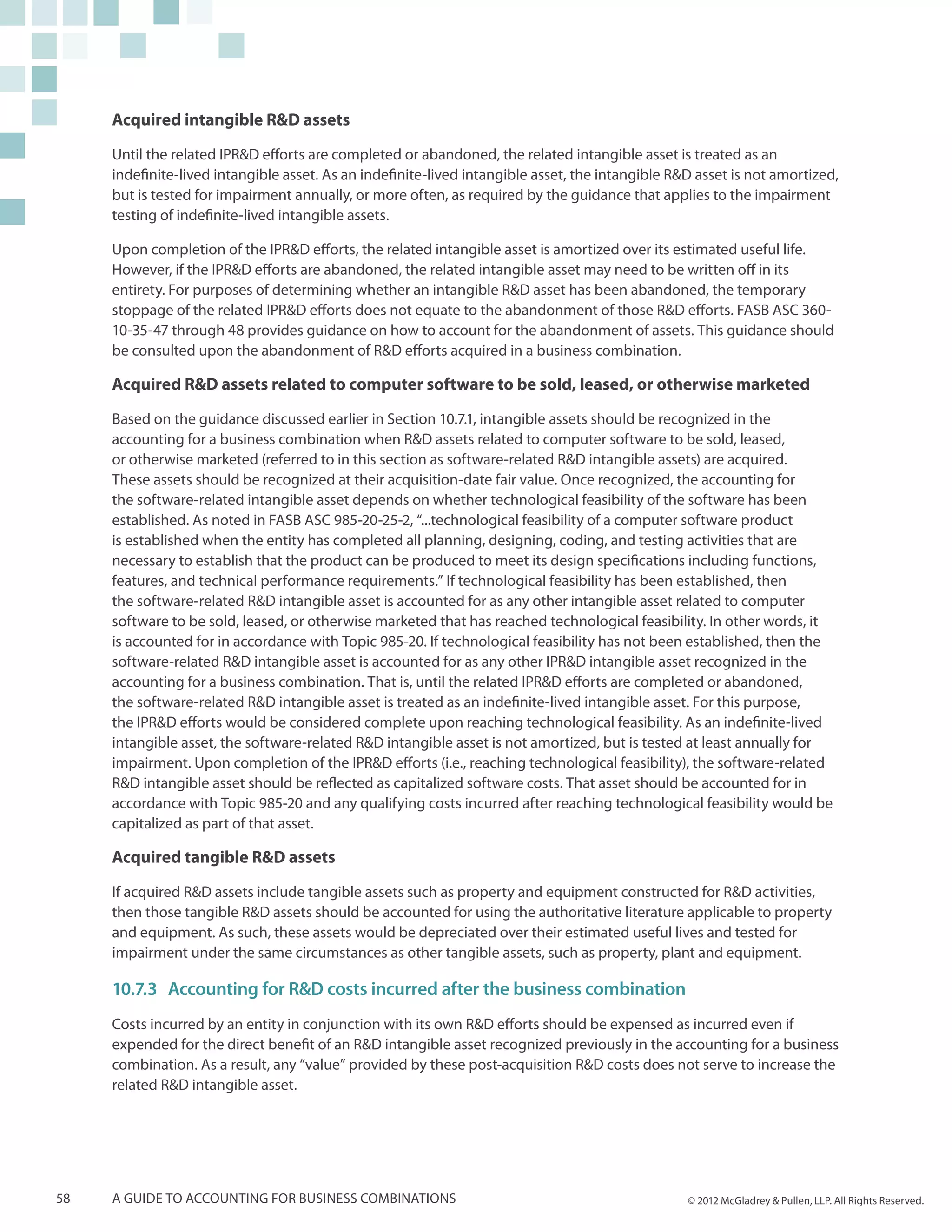 Acquired intangible R&D assets

     Until the related IPR&D efforts are completed or abandoned, the related intangible asset is treated as an
     indefinite-lived intangible asset. As an indefinite-lived intangible asset, the intangible R&D asset is not amortized,
     but is tested for impairment annually, or more often, as required by the guidance that applies to the impairment
     testing of indefinite-lived intangible assets.

     Upon completion of the IPR&D efforts, the related intangible asset is amortized over its estimated useful life.
     However, if the IPR&D efforts are abandoned, the related intangible asset may need to be written off in its
     entirety. For purposes of determining whether an intangible R&D asset has been abandoned, the temporary
     stoppage of the related IPR&D efforts does not equate to the abandonment of those R&D efforts. FASB ASC 360-
     10-35-47 through 48 provides guidance on how to account for the abandonment of assets. This guidance should
     be consulted upon the abandonment of R&D efforts acquired in a business combination.

     Acquired R&D assets related to computer software to be sold, leased, or otherwise marketed

     Based on the guidance discussed earlier in Section 10.7.1, intangible assets should be recognized in the
     accounting for a business combination when R&D assets related to computer software to be sold, leased,
     or otherwise marketed (referred to in this section as software-related R&D intangible assets) are acquired.
     These assets should be recognized at their acquisition-date fair value. Once recognized, the accounting for
     the software-related intangible asset depends on whether technological feasibility of the software has been
     established. As noted in FASB ASC 985-20-25-2, “...technological feasibility of a computer software product
     is established when the entity has completed all planning, designing, coding, and testing activities that are
     necessary to establish that the product can be produced to meet its design specifications including functions,
     features, and technical performance requirements.” If technological feasibility has been established, then
     the software-related R&D intangible asset is accounted for as any other intangible asset related to computer
     software to be sold, leased, or otherwise marketed that has reached technological feasibility. In other words, it
     is accounted for in accordance with Topic 985-20. If technological feasibility has not been established, then the
     software-related R&D intangible asset is accounted for as any other IPR&D intangible asset recognized in the
     accounting for a business combination. That is, until the related IPR&D efforts are completed or abandoned,
     the software-related R&D intangible asset is treated as an indefinite-lived intangible asset. For this purpose,
     the IPR&D efforts would be considered complete upon reaching technological feasibility. As an indefinite-lived
     intangible asset, the software-related R&D intangible asset is not amortized, but is tested at least annually for
     impairment. Upon completion of the IPR&D efforts (i.e., reaching technological feasibility), the software-related
     R&D intangible asset should be reflected as capitalized software costs. That asset should be accounted for in
     accordance with Topic 985-20 and any qualifying costs incurred after reaching technological feasibility would be
     capitalized as part of that asset.

     Acquired tangible R&D assets

     If acquired R&D assets include tangible assets such as property and equipment constructed for R&D activities,
     then those tangible R&D assets should be accounted for using the authoritative literature applicable to property
     and equipment. As such, these assets would be depreciated over their estimated useful lives and tested for
     impairment under the same circumstances as other tangible assets, such as property, plant and equipment.

     10.7.3	Accounting for R&D costs incurred after the business combination
     Costs incurred by an entity in conjunction with its own R&D efforts should be expensed as incurred even if
     expended for the direct benefit of an R&D intangible asset recognized previously in the accounting for a business
     combination. As a result, any “value” provided by these post-acquisition R&D costs does not serve to increase the
     related R&D intangible asset.




58   A guide to accounting for business combinations                                              © 2012 McGladrey & Pullen, LLP. All Rights Reserved.
 