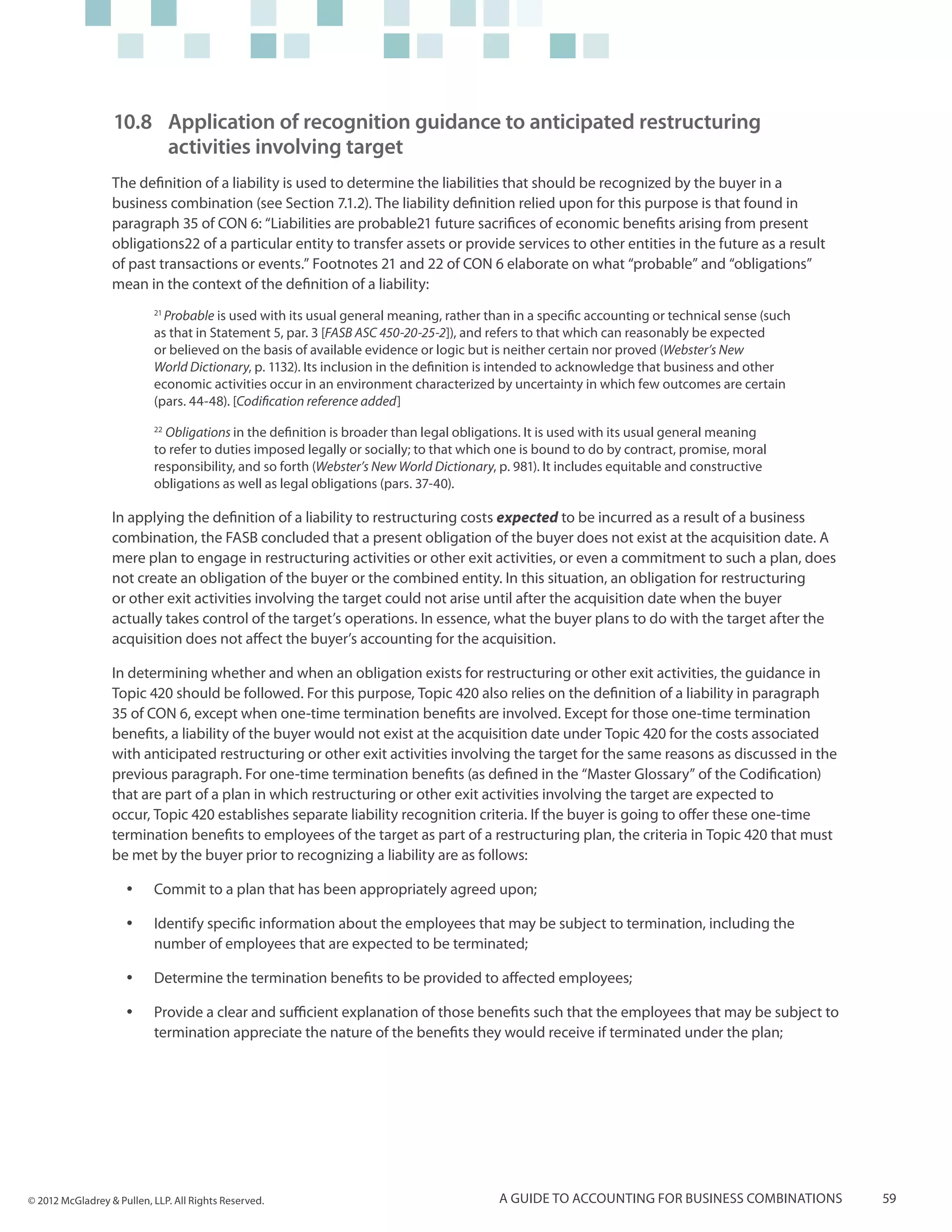10.8 	Application of recognition guidance to anticipated restructuring
                      	 activities involving target
                  The definition of a liability is used to determine the liabilities that should be recognized by the buyer in a
                  business combination (see Section 7.1.2). The liability definition relied upon for this purpose is that found in
                  paragraph 35 of CON 6: “Liabilities are probable21 future sacrifices of economic benefits arising from present
                  obligations22 of a particular entity to transfer assets or provide services to other entities in the future as a result
                  of past transactions or events.” Footnotes 21 and 22 of CON 6 elaborate on what “probable” and “obligations”
                  mean in the context of the definition of a liability:
                           21
                             Probable is used with its usual general meaning, rather than in a specific accounting or technical sense (such
                           as that in Statement 5, par. 3 [FASB ASC 450-20-25-2]), and refers to that which can reasonably be expected
                           or believed on the basis of available evidence or logic but is neither certain nor proved (Webster’s New
                           World Dictionary, p. 1132). Its inclusion in the definition is intended to acknowledge that business and other
                           economic activities occur in an environment characterized by uncertainty in which few outcomes are certain
                           (pars. 44-48). [Codification reference added]
                           22
                              Obligations in the definition is broader than legal obligations. It is used with its usual general meaning
                           to refer to duties imposed legally or socially; to that which one is bound to do by contract, promise, moral
                           responsibility, and so forth (Webster’s New World Dictionary, p. 981). It includes equitable and constructive
                           obligations as well as legal obligations (pars. 37-40).

                  In applying the definition of a liability to restructuring costs expected to be incurred as a result of a business
                  combination, the FASB concluded that a present obligation of the buyer does not exist at the acquisition date. A
                  mere plan to engage in restructuring activities or other exit activities, or even a commitment to such a plan, does
                  not create an obligation of the buyer or the combined entity. In this situation, an obligation for restructuring
                  or other exit activities involving the target could not arise until after the acquisition date when the buyer
                  actually takes control of the target’s operations. In essence, what the buyer plans to do with the target after the
                  acquisition does not affect the buyer’s accounting for the acquisition.

                  In determining whether and when an obligation exists for restructuring or other exit activities, the guidance in
                  Topic 420 should be followed. For this purpose, Topic 420 also relies on the definition of a liability in paragraph
                  35 of CON 6, except when one-time termination benefits are involved. Except for those one-time termination
                  benefits, a liability of the buyer would not exist at the acquisition date under Topic 420 for the costs associated
                  with anticipated restructuring or other exit activities involving the target for the same reasons as discussed in the
                  previous paragraph. For one-time termination benefits (as defined in the “Master Glossary” of the Codification)
                  that are part of a plan in which restructuring or other exit activities involving the target are expected to
                  occur, Topic 420 establishes separate liability recognition criteria. If the buyer is going to offer these one-time
                  termination benefits to employees of the target as part of a restructuring plan, the criteria in Topic 420 that must
                  be met by the buyer prior to recognizing a liability are as follows:

                     yy    Commit to a plan that has been appropriately agreed upon;

                     yy    Identify specific information about the employees that may be subject to termination, including the
                           number of employees that are expected to be terminated;

                     yy    Determine the termination benefits to be provided to affected employees;

                     yy    Provide a clear and sufficient explanation of those benefits such that the employees that may be subject to
                           termination appreciate the nature of the benefits they would receive if terminated under the plan;




© 2012 McGladrey & Pullen, LLP. All Rights Reserved.                                    A guide to accounting for business combinations       59
 
