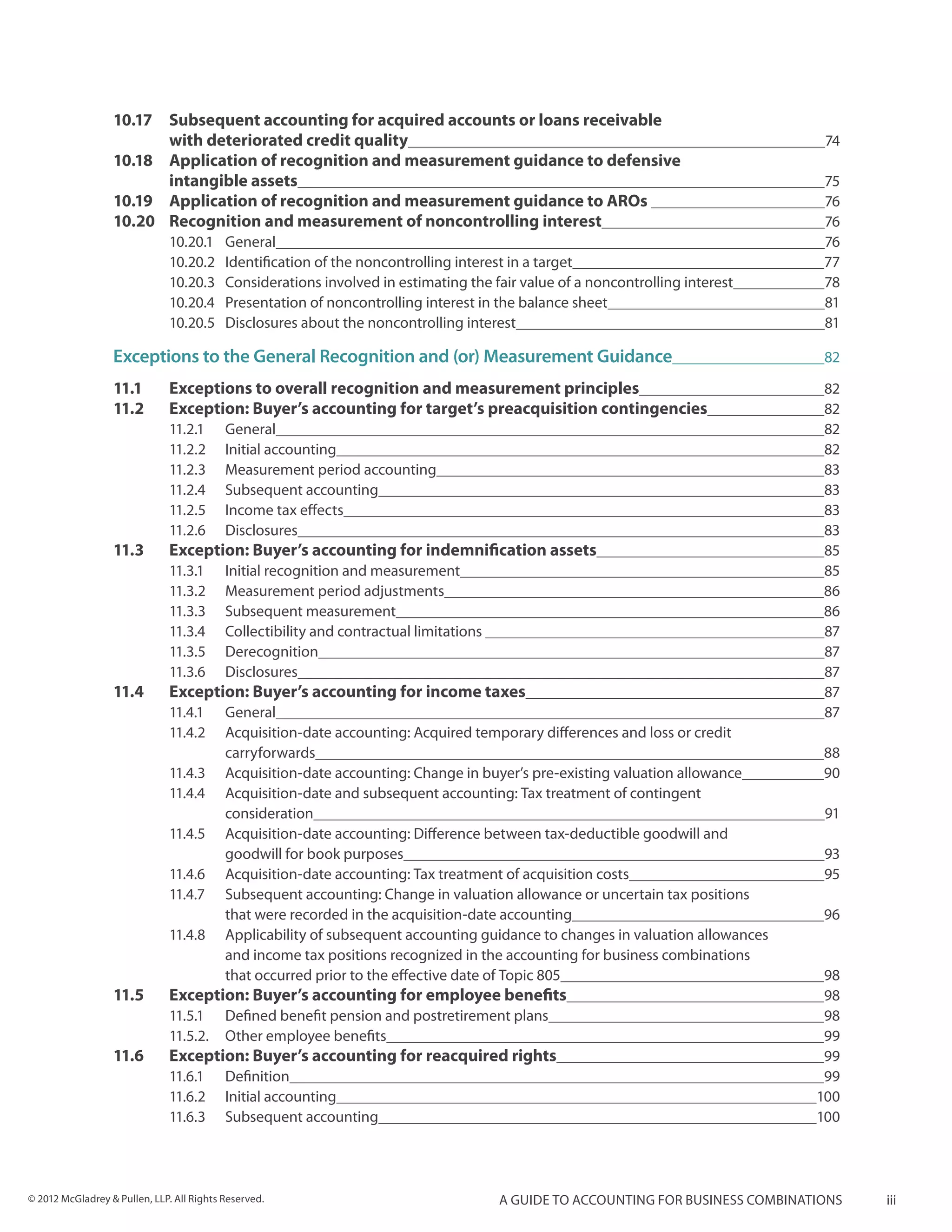 10.17	       Subsequent accounting for acquired accounts or loans receivable
                  	            with deteriorated credit quality	                                                                  74
                  10.18	       Application of recognition and measurement guidance to defensive
                  	            intangible assets	                                                                                 75
                  10.19	       Application of recognition and measurement guidance to AROs 	                                      76
                  10.20	       Recognition and measurement of noncontrolling interest	                                            76
                               10.20.1	General	                                                                                   76
                               10.20.2	 Identification of the noncontrolling interest in a target	                                77
                               10.20.3	 Considerations involved in estimating the fair value of a noncontrolling interest	        78
                               10.20.4	 Presentation of noncontrolling interest in the balance sheet	                             81
                               10.20.5	 Disclosures about the noncontrolling interest	                                            81

                  Exceptions to the General Recognition and (or) Measurement Guidance	                                            82

                  11.1	        Exceptions to overall recognition and measurement principles	                                      82
                  11.2 	       Exception: Buyer’s accounting for target’s preacquisition contingencies	                           82
                               11.2.1	General	                                                                                    82
                               11.2.2	 Initial accounting	                                                                        82
                               11.2.3	 Measurement period accounting	                                                             83
                               11.2.4	 Subsequent accounting	                                                                     83
                               11.2.5	 Income tax effects	                                                                        83
                               11.2.6	Disclosures	                                                                                83
                  11.3 	       Exception: Buyer’s accounting for indemnification assets	                                          85
                               11.3.1	 Initial recognition and measurement	                                                       85
                               11.3.2	 Measurement period adjustments	                                                            86
                               11.3.3	 Subsequent measurement	                                                                    86
                               11.3.4	 Collectibility and contractual limitations 	                                               87
                               11.3.5	Derecognition	                                                                              87
                               11.3.6	Disclosures	                                                                                87
                  11.4 	       Exception: Buyer’s accounting for income taxes	                                                    87
                               11.4.1	General	                                                                                    87
                               11.4.2	 Acquisition-date accounting: Acquired temporary differences and loss or credit
                               	carryforwards	                                                                                    88
                               11.4.3	 Acquisition-date accounting: Change in buyer’s pre-existing valuation allowance	           90
                               11.4.4	 Acquisition-date and subsequent accounting: Tax treatment of contingent 			
                               	consideration	                                                                                    91
                               11.4.5	 Acquisition-date accounting: Difference between tax-deductible goodwill and 		
                               	        goodwill for book purposes	                                                               93
                               11.4.6	 Acquisition-date accounting: Tax treatment of acquisition costs	                           95
                               11.4.7	 Subsequent accounting: Change in valuation allowance or uncertain tax positions 		
                               	        that were recorded in the acquisition-date accounting	                                    96
                               11.4.8	 Applicability of subsequent accounting guidance to changes in valuation allowances
                               	        and income tax positions recognized in the accounting for business combinations
                               	        that occurred prior to the effective date of Topic 805	                                   98
                  11.5 	       Exception: Buyer’s accounting for employee benefits	                                               98
                               11.5.1	 Defined benefit pension and postretirement plans	                                          98
                               11.5.2.	 Other employee benefits	                                                                  99
                  11.6 	       Exception: Buyer’s accounting for reacquired rights	                                               99
                               11.6.1	Definition	                                                                                 99
                               11.6.2	 Initial accounting	                                                                       100
                               11.6.3	 Subsequent accounting	                                                                    100




© 2012 McGladrey & Pullen, LLP. All Rights Reserved.                                  A guide to accounting for business combinations   iii
 