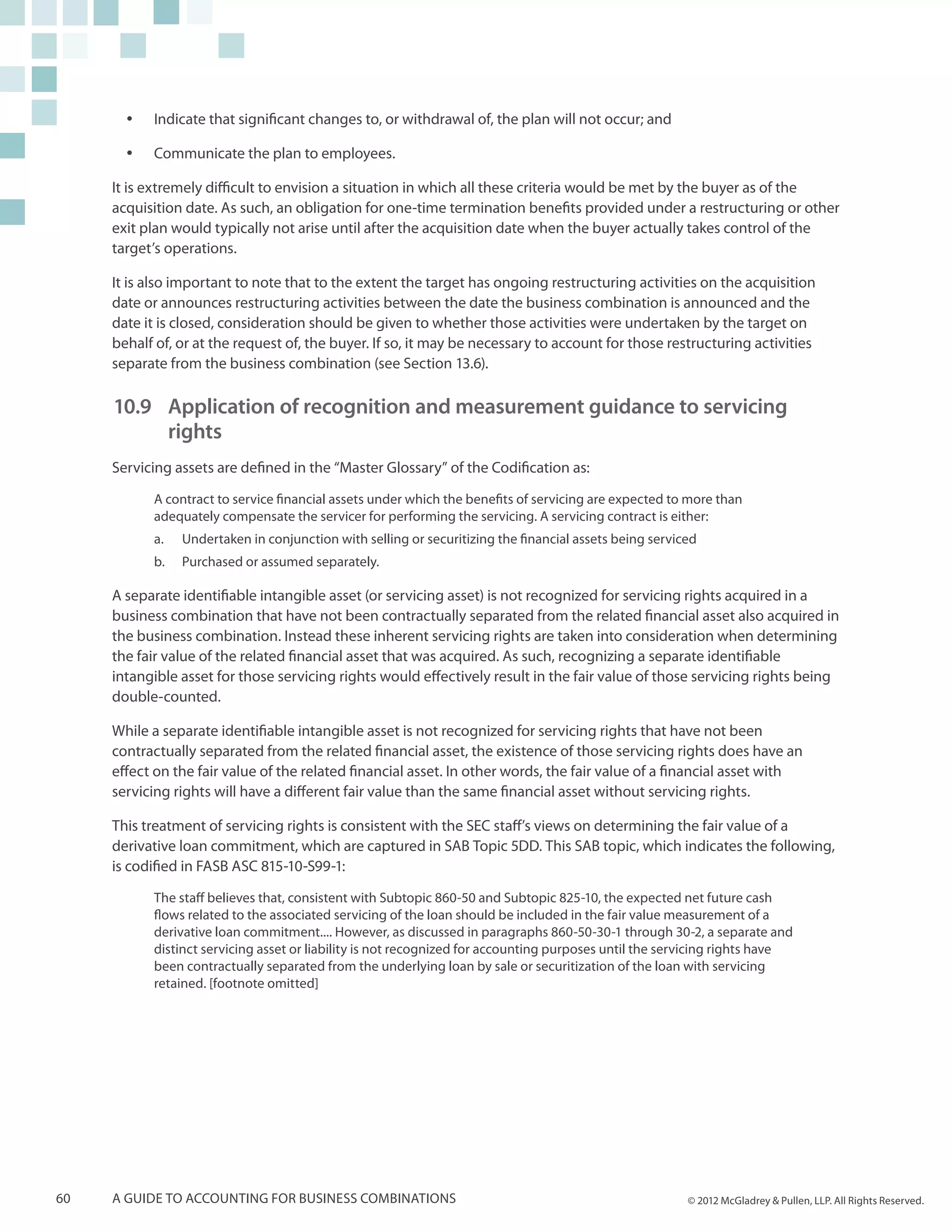 yy   Indicate that significant changes to, or withdrawal of, the plan will not occur; and

       yy   Communicate the plan to employees.

     It is extremely difficult to envision a situation in which all these criteria would be met by the buyer as of the
     acquisition date. As such, an obligation for one-time termination benefits provided under a restructuring or other
     exit plan would typically not arise until after the acquisition date when the buyer actually takes control of the
     target’s operations.

     It is also important to note that to the extent the target has ongoing restructuring activities on the acquisition
     date or announces restructuring activities between the date the business combination is announced and the
     date it is closed, consideration should be given to whether those activities were undertaken by the target on
     behalf of, or at the request of, the buyer. If so, it may be necessary to account for those restructuring activities
     separate from the business combination (see Section 13.6).

     10.9 	Application of recognition and measurement guidance to servicing
         	rights
     Servicing assets are defined in the “Master Glossary” of the Codification as:

            A contract to service financial assets under which the benefits of servicing are expected to more than
            adequately compensate the servicer for performing the servicing. A servicing contract is either:
            a.	   Undertaken in conjunction with selling or securitizing the financial assets being serviced
            b.	   Purchased or assumed separately.

     A separate identifiable intangible asset (or servicing asset) is not recognized for servicing rights acquired in a
     business combination that have not been contractually separated from the related financial asset also acquired in
     the business combination. Instead these inherent servicing rights are taken into consideration when determining
     the fair value of the related financial asset that was acquired. As such, recognizing a separate identifiable
     intangible asset for those servicing rights would effectively result in the fair value of those servicing rights being
     double-counted.

     While a separate identifiable intangible asset is not recognized for servicing rights that have not been
     contractually separated from the related financial asset, the existence of those servicing rights does have an
     effect on the fair value of the related financial asset. In other words, the fair value of a financial asset with
     servicing rights will have a different fair value than the same financial asset without servicing rights.

     This treatment of servicing rights is consistent with the SEC staff’s views on determining the fair value of a
     derivative loan commitment, which are captured in SAB Topic 5DD. This SAB topic, which indicates the following,
     is codified in FASB ASC 815-10-S99-1:
            The staff believes that, consistent with Subtopic 860-50 and Subtopic 825-10, the expected net future cash
            flows related to the associated servicing of the loan should be included in the fair value measurement of a
            derivative loan commitment.... However, as discussed in paragraphs 860-50-30-1 through 30-2, a separate and
            distinct servicing asset or liability is not recognized for accounting purposes until the servicing rights have
            been contractually separated from the underlying loan by sale or securitization of the loan with servicing
            retained. [footnote omitted]




60   A guide to accounting for business combinations                                                      © 2012 McGladrey & Pullen, LLP. All Rights Reserved.
 