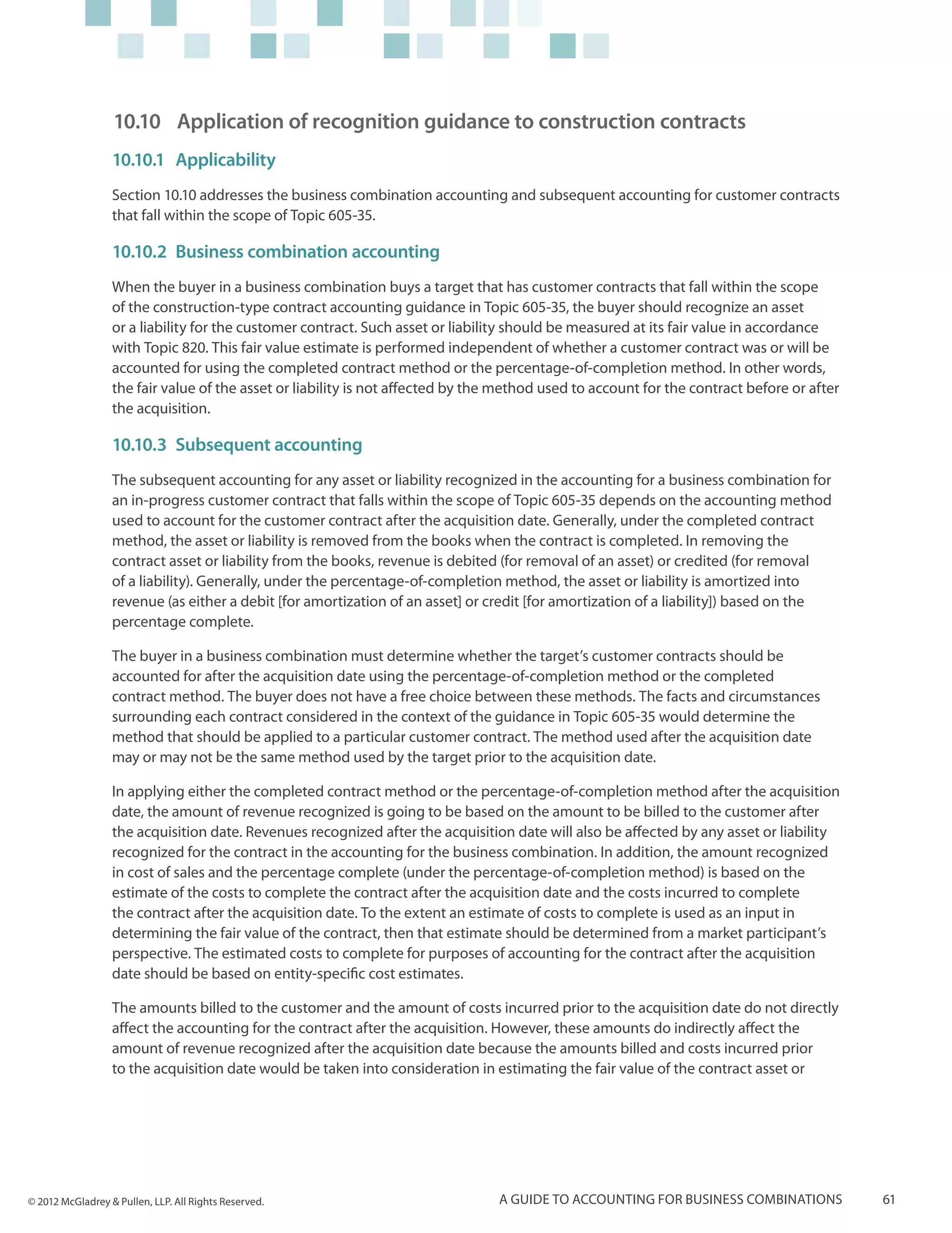 10.10	 Application of recognition guidance to construction contracts
                  10.10.1	 Applicability
                  Section 10.10 addresses the business combination accounting and subsequent accounting for customer contracts
                  that fall within the scope of Topic 605-35.

                  10.10.2	 Business combination accounting
                  When the buyer in a business combination buys a target that has customer contracts that fall within the scope
                  of the construction-type contract accounting guidance in Topic 605-35, the buyer should recognize an asset
                  or a liability for the customer contract. Such asset or liability should be measured at its fair value in accordance
                  with Topic 820. This fair value estimate is performed independent of whether a customer contract was or will be
                  accounted for using the completed contract method or the percentage-of-completion method. In other words,
                  the fair value of the asset or liability is not affected by the method used to account for the contract before or after
                  the acquisition.

                  10.10.3	 Subsequent accounting
                  The subsequent accounting for any asset or liability recognized in the accounting for a business combination for
                  an in-progress customer contract that falls within the scope of Topic 605-35 depends on the accounting method
                  used to account for the customer contract after the acquisition date. Generally, under the completed contract
                  method, the asset or liability is removed from the books when the contract is completed. In removing the
                  contract asset or liability from the books, revenue is debited (for removal of an asset) or credited (for removal
                  of a liability). Generally, under the percentage-of-completion method, the asset or liability is amortized into
                  revenue (as either a debit [for amortization of an asset] or credit [for amortization of a liability]) based on the
                  percentage complete.

                  The buyer in a business combination must determine whether the target’s customer contracts should be
                  accounted for after the acquisition date using the percentage-of-completion method or the completed
                  contract method. The buyer does not have a free choice between these methods. The facts and circumstances
                  surrounding each contract considered in the context of the guidance in Topic 605-35 would determine the
                  method that should be applied to a particular customer contract. The method used after the acquisition date
                  may or may not be the same method used by the target prior to the acquisition date.

                  In applying either the completed contract method or the percentage-of-completion method after the acquisition
                  date, the amount of revenue recognized is going to be based on the amount to be billed to the customer after
                  the acquisition date. Revenues recognized after the acquisition date will also be affected by any asset or liability
                  recognized for the contract in the accounting for the business combination. In addition, the amount recognized
                  in cost of sales and the percentage complete (under the percentage-of-completion method) is based on the
                  estimate of the costs to complete the contract after the acquisition date and the costs incurred to complete
                  the contract after the acquisition date. To the extent an estimate of costs to complete is used as an input in
                  determining the fair value of the contract, then that estimate should be determined from a market participant’s
                  perspective. The estimated costs to complete for purposes of accounting for the contract after the acquisition
                  date should be based on entity-specific cost estimates.

                  The amounts billed to the customer and the amount of costs incurred prior to the acquisition date do not directly
                  affect the accounting for the contract after the acquisition. However, these amounts do indirectly affect the
                  amount of revenue recognized after the acquisition date because the amounts billed and costs incurred prior
                  to the acquisition date would be taken into consideration in estimating the fair value of the contract asset or




© 2012 McGladrey & Pullen, LLP. All Rights Reserved.                             A guide to accounting for business combinations            61
 