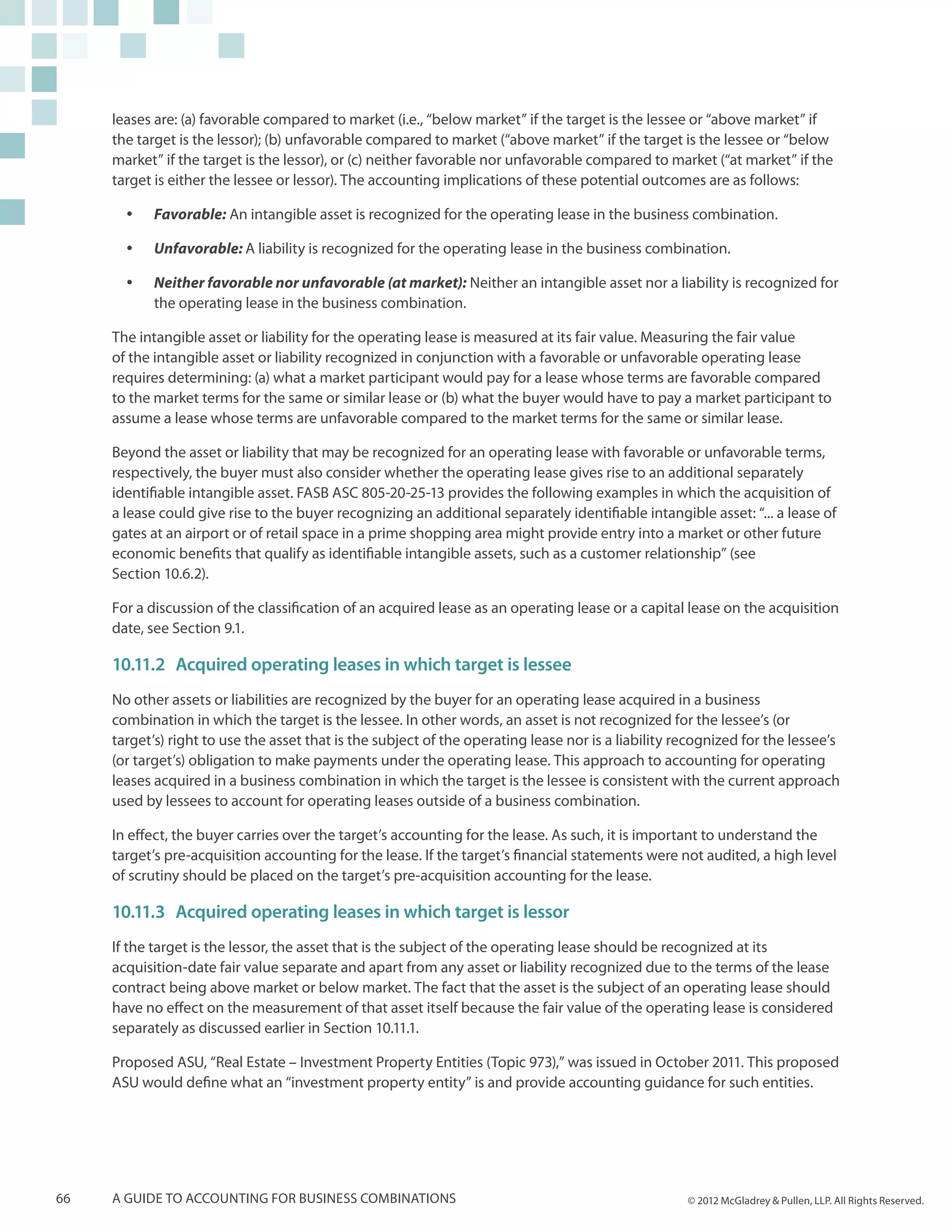 leases are: (a) favorable compared to market (i.e., “below market” if the target is the lessee or “above market” if
     the target is the lessor); (b) unfavorable compared to market (“above market” if the target is the lessee or “below
     market” if the target is the lessor), or (c) neither favorable nor unfavorable compared to market (“at market” if the
     target is either the lessee or lessor). The accounting implications of these potential outcomes are as follows:

       yy   Favorable: An intangible asset is recognized for the operating lease in the business combination.

       yy   Unfavorable: A liability is recognized for the operating lease in the business combination.

       yy   Neither favorable nor unfavorable (at market): Neither an intangible asset nor a liability is recognized for
            the operating lease in the business combination.

     The intangible asset or liability for the operating lease is measured at its fair value. Measuring the fair value
     of the intangible asset or liability recognized in conjunction with a favorable or unfavorable operating lease
     requires determining: (a) what a market participant would pay for a lease whose terms are favorable compared
     to the market terms for the same or similar lease or (b) what the buyer would have to pay a market participant to
     assume a lease whose terms are unfavorable compared to the market terms for the same or similar lease.

     Beyond the asset or liability that may be recognized for an operating lease with favorable or unfavorable terms,
     respectively, the buyer must also consider whether the operating lease gives rise to an additional separately
     identifiable intangible asset. FASB ASC 805-20-25-13 provides the following examples in which the acquisition of
     a lease could give rise to the buyer recognizing an additional separately identifiable intangible asset: “... a lease of
     gates at an airport or of retail space in a prime shopping area might provide entry into a market or other future
     economic benefits that qualify as identifiable intangible assets, such as a customer relationship” (see
     Section 10.6.2).

     For a discussion of the classification of an acquired lease as an operating lease or a capital lease on the acquisition
     date, see Section 9.1.

     10.11.2	 Acquired operating leases in which target is lessee
     No other assets or liabilities are recognized by the buyer for an operating lease acquired in a business
     combination in which the target is the lessee. In other words, an asset is not recognized for the lessee’s (or
     target’s) right to use the asset that is the subject of the operating lease nor is a liability recognized for the lessee’s
     (or target’s) obligation to make payments under the operating lease. This approach to accounting for operating
     leases acquired in a business combination in which the target is the lessee is consistent with the current approach
     used by lessees to account for operating leases outside of a business combination.

     In effect, the buyer carries over the target’s accounting for the lease. As such, it is important to understand the
     target’s pre-acquisition accounting for the lease. If the target’s financial statements were not audited, a high level
     of scrutiny should be placed on the target’s pre-acquisition accounting for the lease.

     10.11.3	 Acquired operating leases in which target is lessor
     If the target is the lessor, the asset that is the subject of the operating lease should be recognized at its
     acquisition-date fair value separate and apart from any asset or liability recognized due to the terms of the lease
     contract being above market or below market. The fact that the asset is the subject of an operating lease should
     have no effect on the measurement of that asset itself because the fair value of the operating lease is considered
     separately as discussed earlier in Section 10.11.1.

     Proposed ASU, “Real Estate – Investment Property Entities (Topic 973),” was issued in October 2011. This proposed
     ASU would define what an “investment property entity” is and provide accounting guidance for such entities.




66   A guide to accounting for business combinations                                                 © 2012 McGladrey & Pullen, LLP. All Rights Reserved.
 