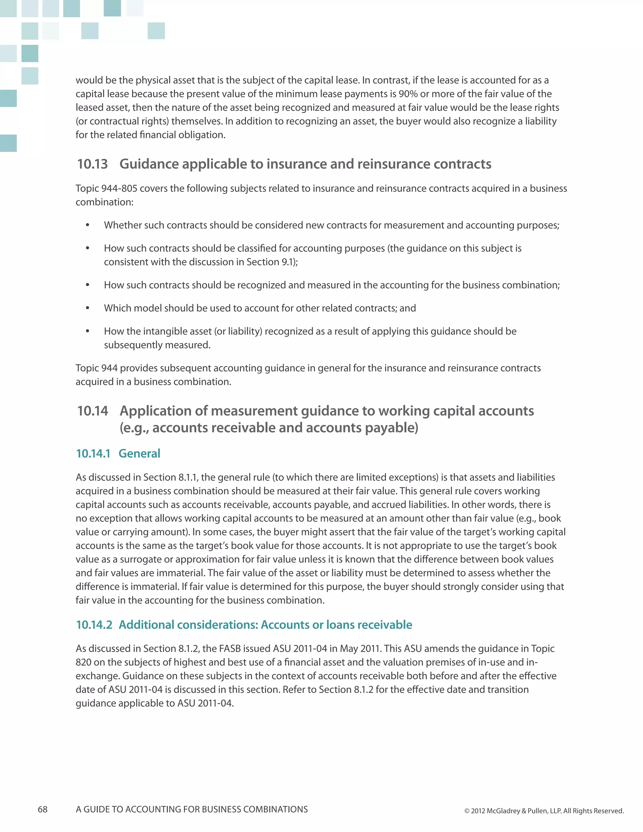 would be the physical asset that is the subject of the capital lease. In contrast, if the lease is accounted for as a
     capital lease because the present value of the minimum lease payments is 90% or more of the fair value of the
     leased asset, then the nature of the asset being recognized and measured at fair value would be the lease rights
     (or contractual rights) themselves. In addition to recognizing an asset, the buyer would also recognize a liability
     for the related financial obligation.

     10.13	 Guidance applicable to insurance and reinsurance contracts
     Topic 944-805 covers the following subjects related to insurance and reinsurance contracts acquired in a business
     combination:

       yy   Whether such contracts should be considered new contracts for measurement and accounting purposes;

       yy   How such contracts should be classified for accounting purposes (the guidance on this subject is
            consistent with the discussion in Section 9.1);

       yy   How such contracts should be recognized and measured in the accounting for the business combination;

       yy   Which model should be used to account for other related contracts; and

       yy   How the intangible asset (or liability) recognized as a result of applying this guidance should be
            subsequently measured.

     Topic 944 provides subsequent accounting guidance in general for the insurance and reinsurance contracts
     acquired in a business combination.

     10.14	 Application of measurement guidance to working capital accounts
         	 (e.g., accounts receivable and accounts payable)
     10.14.1	 General
     As discussed in Section 8.1.1, the general rule (to which there are limited exceptions) is that assets and liabilities
     acquired in a business combination should be measured at their fair value. This general rule covers working
     capital accounts such as accounts receivable, accounts payable, and accrued liabilities. In other words, there is
     no exception that allows working capital accounts to be measured at an amount other than fair value (e.g., book
     value or carrying amount). In some cases, the buyer might assert that the fair value of the target’s working capital
     accounts is the same as the target’s book value for those accounts. It is not appropriate to use the target’s book
     value as a surrogate or approximation for fair value unless it is known that the difference between book values
     and fair values are immaterial. The fair value of the asset or liability must be determined to assess whether the
     difference is immaterial. If fair value is determined for this purpose, the buyer should strongly consider using that
     fair value in the accounting for the business combination.

     10.14.2	 Additional considerations: Accounts or loans receivable
     As discussed in Section 8.1.2, the FASB issued ASU 2011-04 in May 2011. This ASU amends the guidance in Topic
     820 on the subjects of highest and best use of a financial asset and the valuation premises of in-use and in-
     exchange. Guidance on these subjects in the context of accounts receivable both before and after the effective
     date of ASU 2011-04 is discussed in this section. Refer to Section 8.1.2 for the effective date and transition
     guidance applicable to ASU 2011-04.




68   A guide to accounting for business combinations                                               © 2012 McGladrey & Pullen, LLP. All Rights Reserved.
 