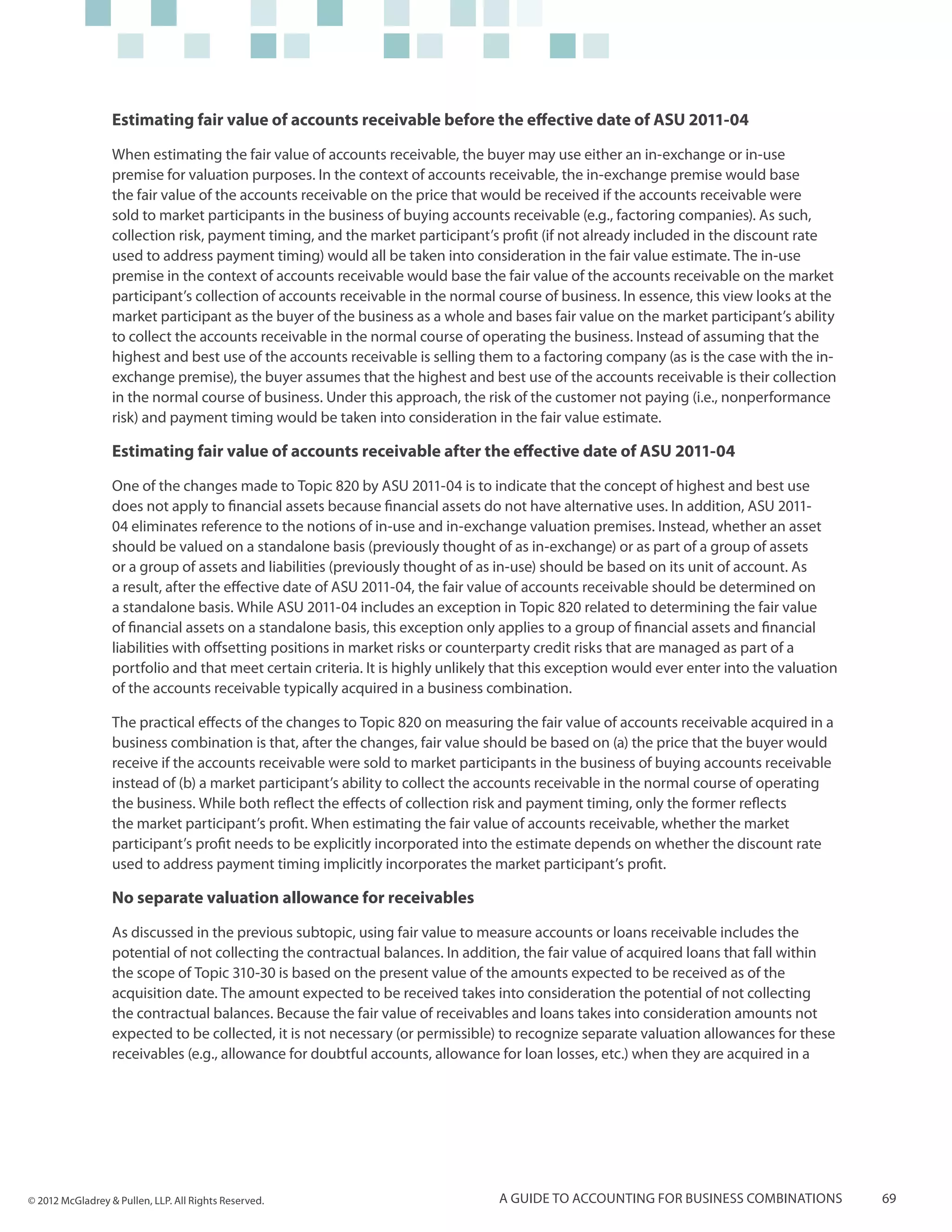 Estimating fair value of accounts receivable before the effective date of ASU 2011-04

                  When estimating the fair value of accounts receivable, the buyer may use either an in-exchange or in-use
                  premise for valuation purposes. In the context of accounts receivable, the in-exchange premise would base
                  the fair value of the accounts receivable on the price that would be received if the accounts receivable were
                  sold to market participants in the business of buying accounts receivable (e.g., factoring companies). As such,
                  collection risk, payment timing, and the market participant’s profit (if not already included in the discount rate
                  used to address payment timing) would all be taken into consideration in the fair value estimate. The in-use
                  premise in the context of accounts receivable would base the fair value of the accounts receivable on the market
                  participant’s collection of accounts receivable in the normal course of business. In essence, this view looks at the
                  market participant as the buyer of the business as a whole and bases fair value on the market participant’s ability
                  to collect the accounts receivable in the normal course of operating the business. Instead of assuming that the
                  highest and best use of the accounts receivable is selling them to a factoring company (as is the case with the in-
                  exchange premise), the buyer assumes that the highest and best use of the accounts receivable is their collection
                  in the normal course of business. Under this approach, the risk of the customer not paying (i.e., nonperformance
                  risk) and payment timing would be taken into consideration in the fair value estimate.

                  Estimating fair value of accounts receivable after the effective date of ASU 2011-04

                  One of the changes made to Topic 820 by ASU 2011-04 is to indicate that the concept of highest and best use
                  does not apply to financial assets because financial assets do not have alternative uses. In addition, ASU 2011-
                  04 eliminates reference to the notions of in-use and in-exchange valuation premises. Instead, whether an asset
                  should be valued on a standalone basis (previously thought of as in-exchange) or as part of a group of assets
                  or a group of assets and liabilities (previously thought of as in-use) should be based on its unit of account. As
                  a result, after the effective date of ASU 2011-04, the fair value of accounts receivable should be determined on
                  a standalone basis. While ASU 2011-04 includes an exception in Topic 820 related to determining the fair value
                  of financial assets on a standalone basis, this exception only applies to a group of financial assets and financial
                  liabilities with offsetting positions in market risks or counterparty credit risks that are managed as part of a
                  portfolio and that meet certain criteria. It is highly unlikely that this exception would ever enter into the valuation
                  of the accounts receivable typically acquired in a business combination.

                  The practical effects of the changes to Topic 820 on measuring the fair value of accounts receivable acquired in a
                  business combination is that, after the changes, fair value should be based on (a) the price that the buyer would
                  receive if the accounts receivable were sold to market participants in the business of buying accounts receivable
                  instead of (b) a market participant’s ability to collect the accounts receivable in the normal course of operating
                  the business. While both reflect the effects of collection risk and payment timing, only the former reflects
                  the market participant’s profit. When estimating the fair value of accounts receivable, whether the market
                  participant’s profit needs to be explicitly incorporated into the estimate depends on whether the discount rate
                  used to address payment timing implicitly incorporates the market participant’s profit.

                  No separate valuation allowance for receivables

                  As discussed in the previous subtopic, using fair value to measure accounts or loans receivable includes the
                  potential of not collecting the contractual balances. In addition, the fair value of acquired loans that fall within
                  the scope of Topic 310-30 is based on the present value of the amounts expected to be received as of the
                  acquisition date. The amount expected to be received takes into consideration the potential of not collecting
                  the contractual balances. Because the fair value of receivables and loans takes into consideration amounts not
                  expected to be collected, it is not necessary (or permissible) to recognize separate valuation allowances for these
                  receivables (e.g., allowance for doubtful accounts, allowance for loan losses, etc.) when they are acquired in a




© 2012 McGladrey & Pullen, LLP. All Rights Reserved.                             A guide to accounting for business combinations            69
 