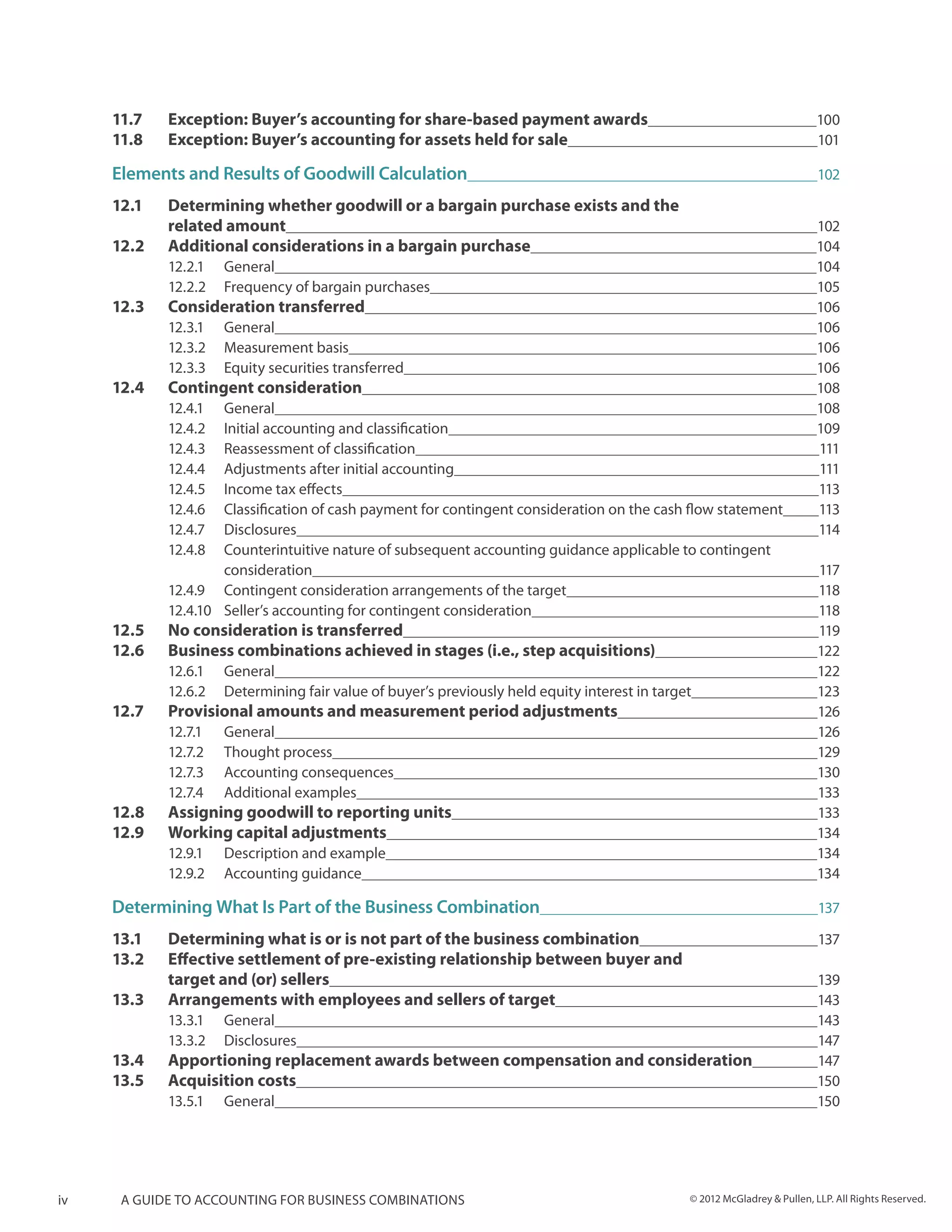 11.7 	   Exception: Buyer’s accounting for share-based payment awards	                                              100
     11.8 	   Exception: Buyer’s accounting for assets held for sale	                                                    101

     Elements and Results of Goodwill Calculation	                                                                        102

     12.1 	 Determining whether goodwill or a bargain purchase exists and the
     	      related amount	                                                                                              102
     12.2 	 Additional considerations in a bargain purchase	                                                             104
              12.2.1	General	                                                                                            104
              12.2.2	 Frequency of bargain purchases	                                                                    105
     12.3 	   Consideration transferred	                                                                                 106
              12.3.1	General	                                                                                            106
              12.3.2	 Measurement basis	                                                                                 106
              12.3.3	 Equity securities transferred	                                                                     106
     12.4 	   Contingent consideration	                                                                                  108
              12.4.1	General	                                                                                            108
              12.4.2	 Initial accounting and classification	                                                             109
              12.4.3	 Reassessment of classification	                                                                    111
              12.4.4	 Adjustments after initial accounting	                                                              111
              12.4.5	 Income tax effects	                                                                                113
              12.4.6	 Classification of cash payment for contingent consideration on the cash flow statement	            113
              12.4.7	Disclosures	                                                                                        114
              12.4.8	 Counterintuitive nature of subsequent accounting guidance applicable to contingent
              	consideration	                                                                                             117
              12.4.9	 Contingent consideration arrangements of the target	                                                118
              12.4.10	 Seller’s accounting for contingent consideration	                                                  118
     12.5 	   No consideration is transferred	                                                                            119
     12.6 	   Business combinations achieved in stages (i.e., step acquisitions)	                                         122
              12.6.1	General	                                                                                             122
              12.6.2	 Determining fair value of buyer’s previously held equity interest in target	                        123
     12.7 	   Provisional amounts and measurement period adjustments	                                                     126
              12.7.1	General	                                                                                             126
              12.7.2	 Thought process	                                                                                    129
              12.7.3	 Accounting consequences	                                                                            130
              12.7.4	 Additional examples	                                                                                133
     12.8 	   Assigning goodwill to reporting units	                                                                      133
     12.9 	   Working capital adjustments	                                                                                134
              12.9.1	 Description and example	                                                                            134
              12.9.2	 Accounting guidance	                                                                                134

     Determining What Is Part of the Business Combination	                                                                137

     13.1 	   Determining what is or is not part of the business combination	                                             137
     13.2 	   Effective settlement of pre-existing relationship between buyer and
     	        target and (or) sellers	                                                                                    139
     13.3 	   Arrangements with employees and sellers of target	                                                          143
              13.3.1	General	                                                                                             143
              13.3.2	Disclosures	                                                                                         147
     13.4 	 Apportioning replacement awards between compensation and consideration	                                       147
     13.5 	 Acquisition costs	                                                                                            150
              13.5.1	General	                                                                                             150




iv    A guide to accounting for business combinations                                         © 2012 McGladrey & Pullen, LLP. All Rights Reserved.
 