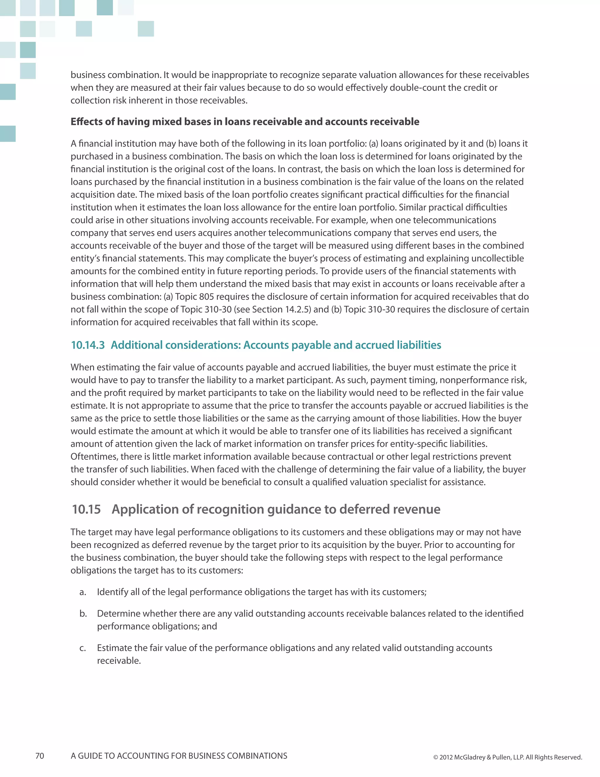 business combination. It would be inappropriate to recognize separate valuation allowances for these receivables
     when they are measured at their fair values because to do so would effectively double-count the credit or
     collection risk inherent in those receivables.

     Effects of having mixed bases in loans receivable and accounts receivable

     A financial institution may have both of the following in its loan portfolio: (a) loans originated by it and (b) loans it
     purchased in a business combination. The basis on which the loan loss is determined for loans originated by the
     financial institution is the original cost of the loans. In contrast, the basis on which the loan loss is determined for
     loans purchased by the financial institution in a business combination is the fair value of the loans on the related
     acquisition date. The mixed basis of the loan portfolio creates significant practical difficulties for the financial
     institution when it estimates the loan loss allowance for the entire loan portfolio. Similar practical difficulties
     could arise in other situations involving accounts receivable. For example, when one telecommunications
     company that serves end users acquires another telecommunications company that serves end users, the
     accounts receivable of the buyer and those of the target will be measured using different bases in the combined
     entity’s financial statements. This may complicate the buyer’s process of estimating and explaining uncollectible
     amounts for the combined entity in future reporting periods. To provide users of the financial statements with
     information that will help them understand the mixed basis that may exist in accounts or loans receivable after a
     business combination: (a) Topic 805 requires the disclosure of certain information for acquired receivables that do
     not fall within the scope of Topic 310-30 (see Section 14.2.5) and (b) Topic 310-30 requires the disclosure of certain
     information for acquired receivables that fall within its scope.

     10.14.3	 Additional considerations: Accounts payable and accrued liabilities
     When estimating the fair value of accounts payable and accrued liabilities, the buyer must estimate the price it
     would have to pay to transfer the liability to a market participant. As such, payment timing, nonperformance risk,
     and the profit required by market participants to take on the liability would need to be reflected in the fair value
     estimate. It is not appropriate to assume that the price to transfer the accounts payable or accrued liabilities is the
     same as the price to settle those liabilities or the same as the carrying amount of those liabilities. How the buyer
     would estimate the amount at which it would be able to transfer one of its liabilities has received a significant
     amount of attention given the lack of market information on transfer prices for entity-specific liabilities.
     Oftentimes, there is little market information available because contractual or other legal restrictions prevent
     the transfer of such liabilities. When faced with the challenge of determining the fair value of a liability, the buyer
     should consider whether it would be beneficial to consult a qualified valuation specialist for assistance.

     10.15	 Application of recognition guidance to deferred revenue
     The target may have legal performance obligations to its customers and these obligations may or may not have
     been recognized as deferred revenue by the target prior to its acquisition by the buyer. Prior to accounting for
     the business combination, the buyer should take the following steps with respect to the legal performance
     obligations the target has to its customers:

       a.	 Identify all of the legal performance obligations the target has with its customers;

       b.	 Determine whether there are any valid outstanding accounts receivable balances related to the identified
           performance obligations; and

       c.	 Estimate the fair value of the performance obligations and any related valid outstanding accounts
           receivable.




70   A guide to accounting for business combinations                                                © 2012 McGladrey & Pullen, LLP. All Rights Reserved.
 