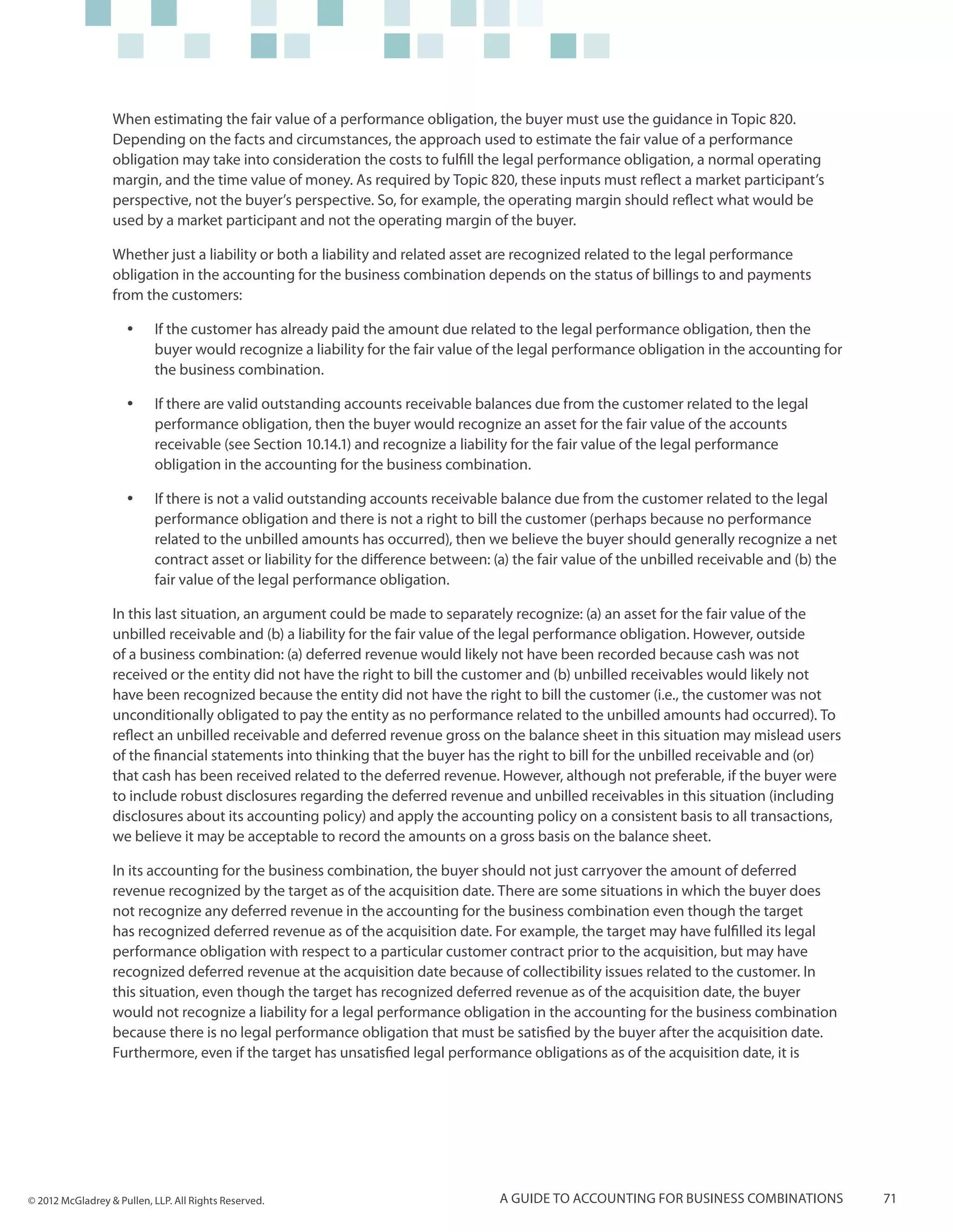 When estimating the fair value of a performance obligation, the buyer must use the guidance in Topic 820.
                  Depending on the facts and circumstances, the approach used to estimate the fair value of a performance
                  obligation may take into consideration the costs to fulfill the legal performance obligation, a normal operating
                  margin, and the time value of money. As required by Topic 820, these inputs must reflect a market participant’s
                  perspective, not the buyer’s perspective. So, for example, the operating margin should reflect what would be
                  used by a market participant and not the operating margin of the buyer.

                  Whether just a liability or both a liability and related asset are recognized related to the legal performance
                  obligation in the accounting for the business combination depends on the status of billings to and payments
                  from the customers:

                     yy    If the customer has already paid the amount due related to the legal performance obligation, then the
                           buyer would recognize a liability for the fair value of the legal performance obligation in the accounting for
                           the business combination.

                     yy    If there are valid outstanding accounts receivable balances due from the customer related to the legal
                           performance obligation, then the buyer would recognize an asset for the fair value of the accounts
                           receivable (see Section 10.14.1) and recognize a liability for the fair value of the legal performance
                           obligation in the accounting for the business combination.

                     yy    If there is not a valid outstanding accounts receivable balance due from the customer related to the legal
                           performance obligation and there is not a right to bill the customer (perhaps because no performance
                           related to the unbilled amounts has occurred), then we believe the buyer should generally recognize a net
                           contract asset or liability for the difference between: (a) the fair value of the unbilled receivable and (b) the
                           fair value of the legal performance obligation.

                  In this last situation, an argument could be made to separately recognize: (a) an asset for the fair value of the
                  unbilled receivable and (b) a liability for the fair value of the legal performance obligation. However, outside
                  of a business combination: (a) deferred revenue would likely not have been recorded because cash was not
                  received or the entity did not have the right to bill the customer and (b) unbilled receivables would likely not
                  have been recognized because the entity did not have the right to bill the customer (i.e., the customer was not
                  unconditionally obligated to pay the entity as no performance related to the unbilled amounts had occurred). To
                  reflect an unbilled receivable and deferred revenue gross on the balance sheet in this situation may mislead users
                  of the financial statements into thinking that the buyer has the right to bill for the unbilled receivable and (or)
                  that cash has been received related to the deferred revenue. However, although not preferable, if the buyer were
                  to include robust disclosures regarding the deferred revenue and unbilled receivables in this situation (including
                  disclosures about its accounting policy) and apply the accounting policy on a consistent basis to all transactions,
                  we believe it may be acceptable to record the amounts on a gross basis on the balance sheet.

                  In its accounting for the business combination, the buyer should not just carryover the amount of deferred
                  revenue recognized by the target as of the acquisition date. There are some situations in which the buyer does
                  not recognize any deferred revenue in the accounting for the business combination even though the target
                  has recognized deferred revenue as of the acquisition date. For example, the target may have fulfilled its legal
                  performance obligation with respect to a particular customer contract prior to the acquisition, but may have
                  recognized deferred revenue at the acquisition date because of collectibility issues related to the customer. In
                  this situation, even though the target has recognized deferred revenue as of the acquisition date, the buyer
                  would not recognize a liability for a legal performance obligation in the accounting for the business combination
                  because there is no legal performance obligation that must be satisfied by the buyer after the acquisition date.
                  Furthermore, even if the target has unsatisfied legal performance obligations as of the acquisition date, it is




© 2012 McGladrey & Pullen, LLP. All Rights Reserved.                                A guide to accounting for business combinations            71
 