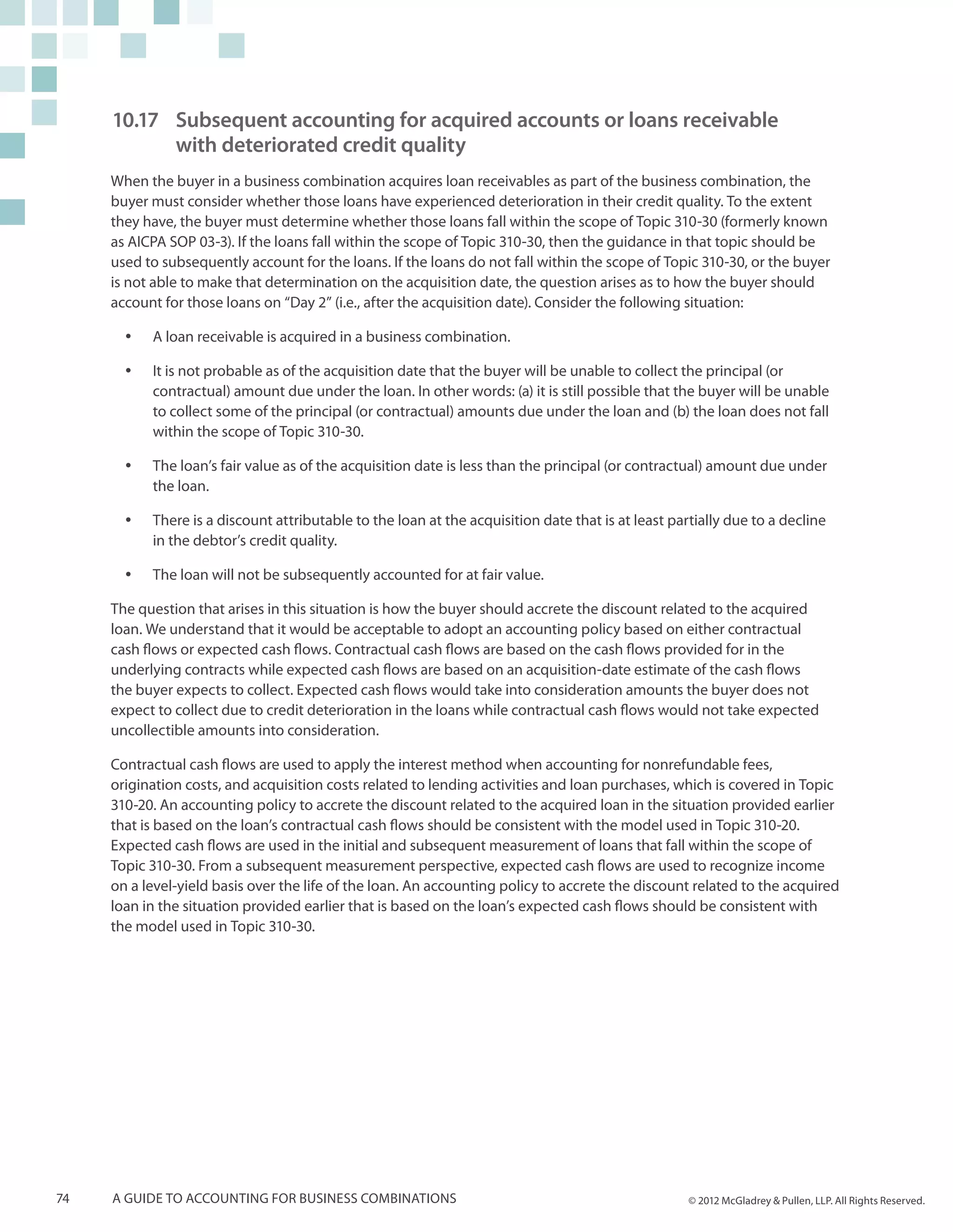 10.17	 Subsequent accounting for acquired accounts or loans receivable
         	 with deteriorated credit quality
     When the buyer in a business combination acquires loan receivables as part of the business combination, the
     buyer must consider whether those loans have experienced deterioration in their credit quality. To the extent
     they have, the buyer must determine whether those loans fall within the scope of Topic 310-30 (formerly known
     as AICPA SOP 03-3). If the loans fall within the scope of Topic 310-30, then the guidance in that topic should be
     used to subsequently account for the loans. If the loans do not fall within the scope of Topic 310-30, or the buyer
     is not able to make that determination on the acquisition date, the question arises as to how the buyer should
     account for those loans on “Day 2” (i.e., after the acquisition date). Consider the following situation:

       yy   A loan receivable is acquired in a business combination.

       yy   It is not probable as of the acquisition date that the buyer will be unable to collect the principal (or
            contractual) amount due under the loan. In other words: (a) it is still possible that the buyer will be unable
            to collect some of the principal (or contractual) amounts due under the loan and (b) the loan does not fall
            within the scope of Topic 310-30.

       yy   The loan’s fair value as of the acquisition date is less than the principal (or contractual) amount due under
            the loan.

       yy   There is a discount attributable to the loan at the acquisition date that is at least partially due to a decline
            in the debtor’s credit quality.

       yy   The loan will not be subsequently accounted for at fair value.

     The question that arises in this situation is how the buyer should accrete the discount related to the acquired
     loan. We understand that it would be acceptable to adopt an accounting policy based on either contractual
     cash flows or expected cash flows. Contractual cash flows are based on the cash flows provided for in the
     underlying contracts while expected cash flows are based on an acquisition-date estimate of the cash flows
     the buyer expects to collect. Expected cash flows would take into consideration amounts the buyer does not
     expect to collect due to credit deterioration in the loans while contractual cash flows would not take expected
     uncollectible amounts into consideration.

     Contractual cash flows are used to apply the interest method when accounting for nonrefundable fees,
     origination costs, and acquisition costs related to lending activities and loan purchases, which is covered in Topic
     310-20. An accounting policy to accrete the discount related to the acquired loan in the situation provided earlier
     that is based on the loan’s contractual cash flows should be consistent with the model used in Topic 310-20.
     Expected cash flows are used in the initial and subsequent measurement of loans that fall within the scope of
     Topic 310-30. From a subsequent measurement perspective, expected cash flows are used to recognize income
     on a level-yield basis over the life of the loan. An accounting policy to accrete the discount related to the acquired
     loan in the situation provided earlier that is based on the loan’s expected cash flows should be consistent with
     the model used in Topic 310-30.




74   A guide to accounting for business combinations                                                 © 2012 McGladrey & Pullen, LLP. All Rights Reserved.
 