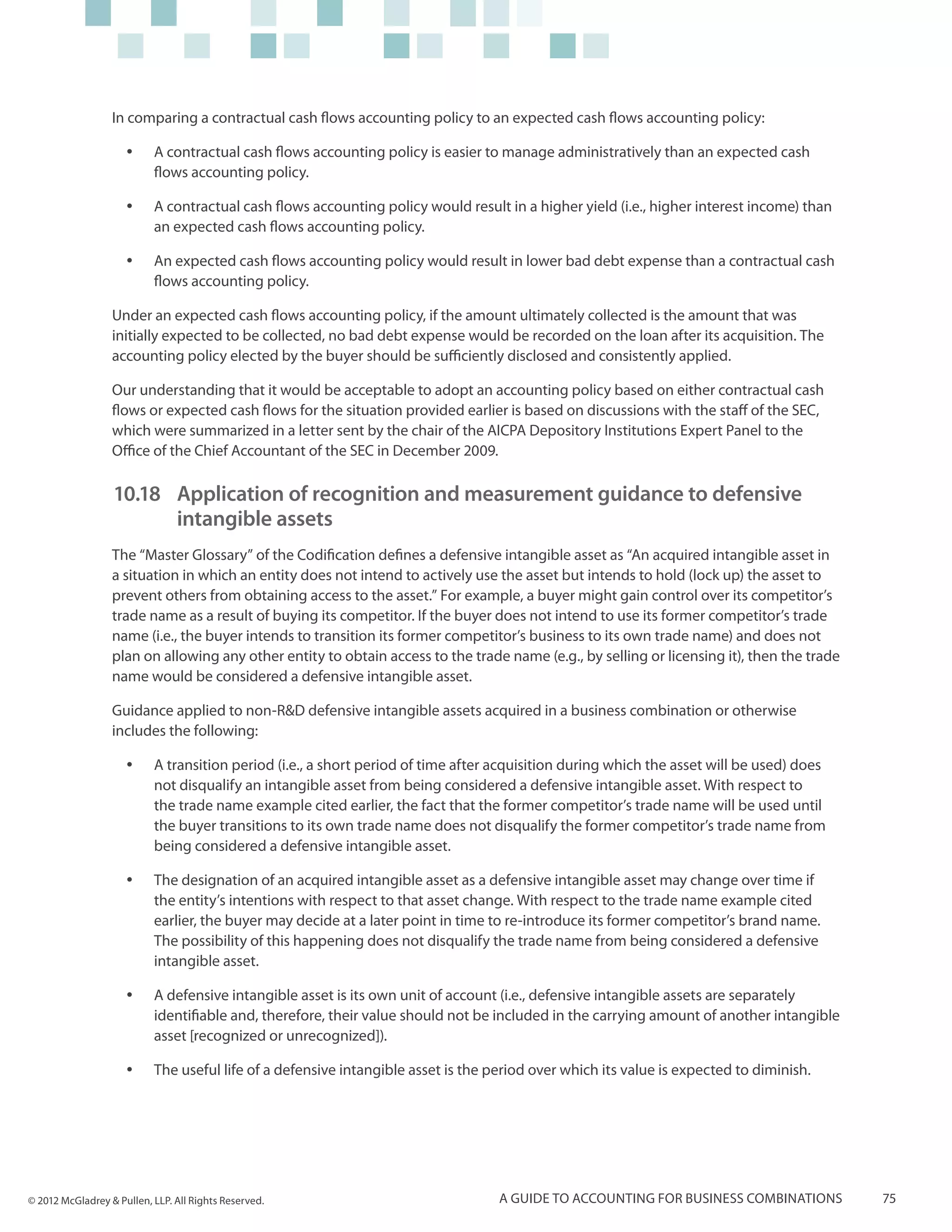 In comparing a contractual cash flows accounting policy to an expected cash flows accounting policy:

                     yy    A contractual cash flows accounting policy is easier to manage administratively than an expected cash
                           flows accounting policy.

                     yy    A contractual cash flows accounting policy would result in a higher yield (i.e., higher interest income) than
                           an expected cash flows accounting policy.

                     yy    An expected cash flows accounting policy would result in lower bad debt expense than a contractual cash
                           flows accounting policy.

                  Under an expected cash flows accounting policy, if the amount ultimately collected is the amount that was
                  initially expected to be collected, no bad debt expense would be recorded on the loan after its acquisition. The
                  accounting policy elected by the buyer should be sufficiently disclosed and consistently applied.

                  Our understanding that it would be acceptable to adopt an accounting policy based on either contractual cash
                  flows or expected cash flows for the situation provided earlier is based on discussions with the staff of the SEC,
                  which were summarized in a letter sent by the chair of the AICPA Depository Institutions Expert Panel to the
                  Office of the Chief Accountant of the SEC in December 2009.

                  10.18	 Application of recognition and measurement guidance to defensive
                      	 intangible assets
                  The “Master Glossary” of the Codification defines a defensive intangible asset as “An acquired intangible asset in
                  a situation in which an entity does not intend to actively use the asset but intends to hold (lock up) the asset to
                  prevent others from obtaining access to the asset.” For example, a buyer might gain control over its competitor’s
                  trade name as a result of buying its competitor. If the buyer does not intend to use its former competitor’s trade
                  name (i.e., the buyer intends to transition its former competitor’s business to its own trade name) and does not
                  plan on allowing any other entity to obtain access to the trade name (e.g., by selling or licensing it), then the trade
                  name would be considered a defensive intangible asset.

                  Guidance applied to non-R&D defensive intangible assets acquired in a business combination or otherwise
                  includes the following:

                     yy    A transition period (i.e., a short period of time after acquisition during which the asset will be used) does
                           not disqualify an intangible asset from being considered a defensive intangible asset. With respect to
                           the trade name example cited earlier, the fact that the former competitor’s trade name will be used until
                           the buyer transitions to its own trade name does not disqualify the former competitor’s trade name from
                           being considered a defensive intangible asset.

                     yy    The designation of an acquired intangible asset as a defensive intangible asset may change over time if
                           the entity’s intentions with respect to that asset change. With respect to the trade name example cited
                           earlier, the buyer may decide at a later point in time to re-introduce its former competitor’s brand name.
                           The possibility of this happening does not disqualify the trade name from being considered a defensive
                           intangible asset.

                     yy    A defensive intangible asset is its own unit of account (i.e., defensive intangible assets are separately
                           identifiable and, therefore, their value should not be included in the carrying amount of another intangible
                           asset [recognized or unrecognized]).

                     yy    The useful life of a defensive intangible asset is the period over which its value is expected to diminish.




© 2012 McGladrey & Pullen, LLP. All Rights Reserved.                               A guide to accounting for business combinations          75
 
