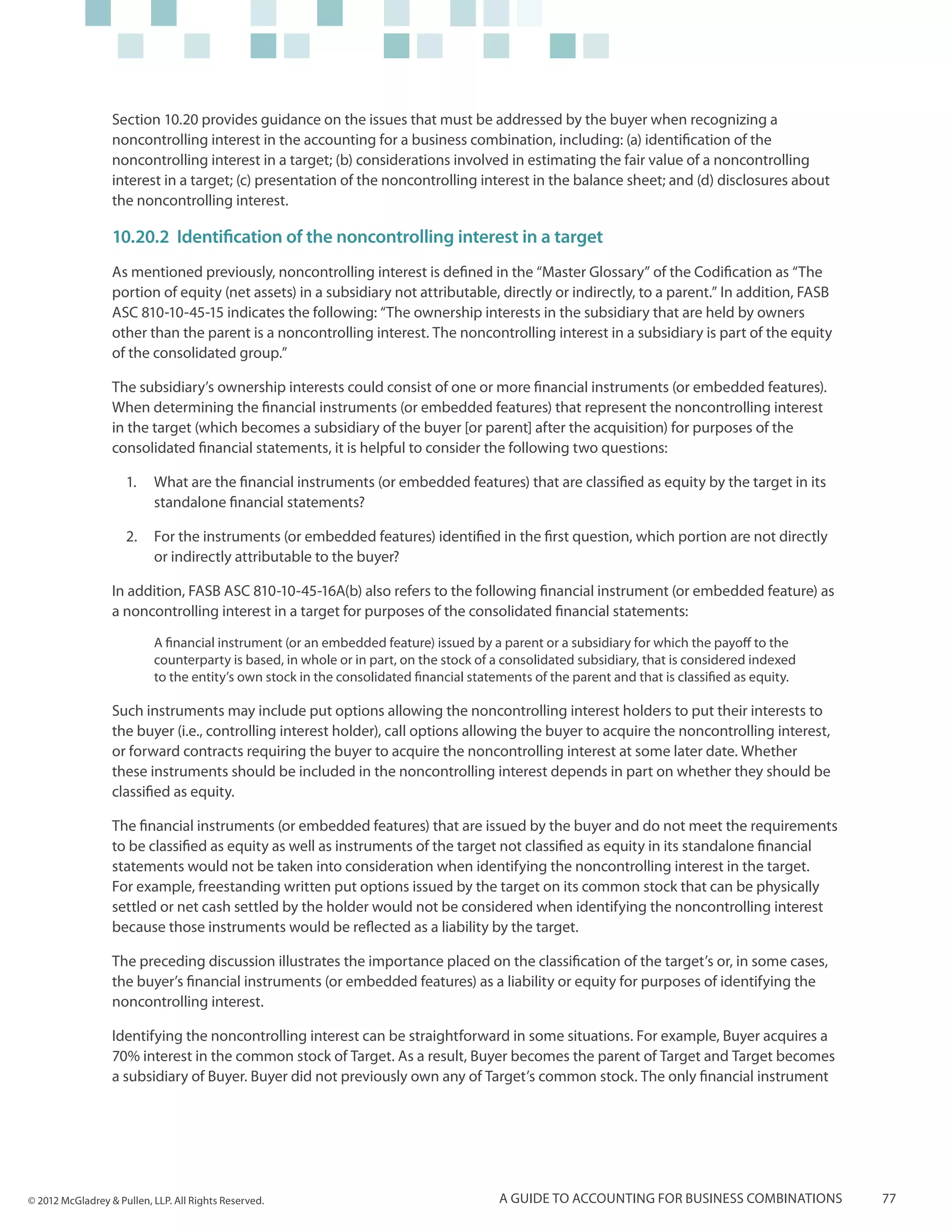 Section 10.20 provides guidance on the issues that must be addressed by the buyer when recognizing a
                  noncontrolling interest in the accounting for a business combination, including: (a) identification of the
                  noncontrolling interest in a target; (b) considerations involved in estimating the fair value of a noncontrolling
                  interest in a target; (c) presentation of the noncontrolling interest in the balance sheet; and (d) disclosures about
                  the noncontrolling interest.

                  10.20.2 Identification of the noncontrolling interest in a target
                  As mentioned previously, noncontrolling interest is defined in the “Master Glossary” of the Codification as “The
                  portion of equity (net assets) in a subsidiary not attributable, directly or indirectly, to a parent.” In addition, FASB
                  ASC 810-10-45-15 indicates the following: “The ownership interests in the subsidiary that are held by owners
                  other than the parent is a noncontrolling interest. The noncontrolling interest in a subsidiary is part of the equity
                  of the consolidated group.”

                  The subsidiary’s ownership interests could consist of one or more financial instruments (or embedded features).
                  When determining the financial instruments (or embedded features) that represent the noncontrolling interest
                  in the target (which becomes a subsidiary of the buyer [or parent] after the acquisition) for purposes of the
                  consolidated financial statements, it is helpful to consider the following two questions:

                     1.	 What are the financial instruments (or embedded features) that are classified as equity by the target in its
                         standalone financial statements?

                     2.	 For the instruments (or embedded features) identified in the first question, which portion are not directly
                         or indirectly attributable to the buyer?

                  In addition, FASB ASC 810-10-45-16A(b) also refers to the following financial instrument (or embedded feature) as
                  a noncontrolling interest in a target for purposes of the consolidated financial statements:
                           A financial instrument (or an embedded feature) issued by a parent or a subsidiary for which the payoff to the
                           counterparty is based, in whole or in part, on the stock of a consolidated subsidiary, that is considered indexed
                           to the entity’s own stock in the consolidated financial statements of the parent and that is classified as equity.

                  Such instruments may include put options allowing the noncontrolling interest holders to put their interests to
                  the buyer (i.e., controlling interest holder), call options allowing the buyer to acquire the noncontrolling interest,
                  or forward contracts requiring the buyer to acquire the noncontrolling interest at some later date. Whether
                  these instruments should be included in the noncontrolling interest depends in part on whether they should be
                  classified as equity.

                  The financial instruments (or embedded features) that are issued by the buyer and do not meet the requirements
                  to be classified as equity as well as instruments of the target not classified as equity in its standalone financial
                  statements would not be taken into consideration when identifying the noncontrolling interest in the target.
                  For example, freestanding written put options issued by the target on its common stock that can be physically
                  settled or net cash settled by the holder would not be considered when identifying the noncontrolling interest
                  because those instruments would be reflected as a liability by the target.

                  The preceding discussion illustrates the importance placed on the classification of the target’s or, in some cases,
                  the buyer’s financial instruments (or embedded features) as a liability or equity for purposes of identifying the
                  noncontrolling interest.

                  Identifying the noncontrolling interest can be straightforward in some situations. For example, Buyer acquires a
                  70% interest in the common stock of Target. As a result, Buyer becomes the parent of Target and Target becomes
                  a subsidiary of Buyer. Buyer did not previously own any of Target’s common stock. The only financial instrument




© 2012 McGladrey & Pullen, LLP. All Rights Reserved.                                    A guide to accounting for business combinations         77
 