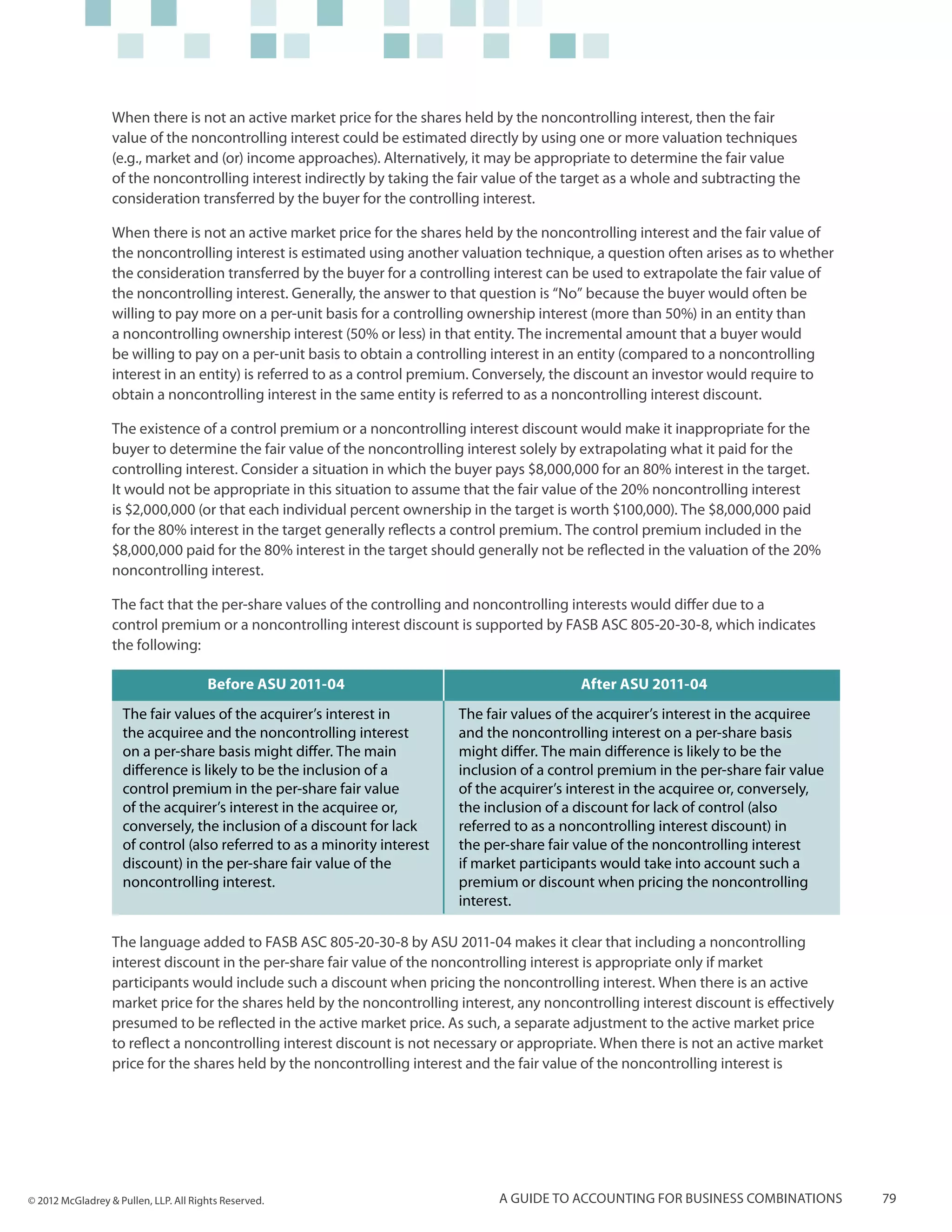 When there is not an active market price for the shares held by the noncontrolling interest, then the fair
                  value of the noncontrolling interest could be estimated directly by using one or more valuation techniques
                  (e.g., market and (or) income approaches). Alternatively, it may be appropriate to determine the fair value
                  of the noncontrolling interest indirectly by taking the fair value of the target as a whole and subtracting the
                  consideration transferred by the buyer for the controlling interest.

                  When there is not an active market price for the shares held by the noncontrolling interest and the fair value of
                  the noncontrolling interest is estimated using another valuation technique, a question often arises as to whether
                  the consideration transferred by the buyer for a controlling interest can be used to extrapolate the fair value of
                  the noncontrolling interest. Generally, the answer to that question is “No” because the buyer would often be
                  willing to pay more on a per-unit basis for a controlling ownership interest (more than 50%) in an entity than
                  a noncontrolling ownership interest (50% or less) in that entity. The incremental amount that a buyer would
                  be willing to pay on a per-unit basis to obtain a controlling interest in an entity (compared to a noncontrolling
                  interest in an entity) is referred to as a control premium. Conversely, the discount an investor would require to
                  obtain a noncontrolling interest in the same entity is referred to as a noncontrolling interest discount.

                  The existence of a control premium or a noncontrolling interest discount would make it inappropriate for the
                  buyer to determine the fair value of the noncontrolling interest solely by extrapolating what it paid for the
                  controlling interest. Consider a situation in which the buyer pays $8,000,000 for an 80% interest in the target.
                  It would not be appropriate in this situation to assume that the fair value of the 20% noncontrolling interest
                  is $2,000,000 (or that each individual percent ownership in the target is worth $100,000). The $8,000,000 paid
                  for the 80% interest in the target generally reflects a control premium. The control premium included in the
                  $8,000,000 paid for the 80% interest in the target should generally not be reflected in the valuation of the 20%
                  noncontrolling interest.

                  The fact that the per-share values of the controlling and noncontrolling interests would differ due to a
                  control premium or a noncontrolling interest discount is supported by FASB ASC 805-20-30-8, which indicates
                  the following:

                                       Before ASU 2011-04                                    After ASU 2011-04
                    The fair values of the acquirer’s interest in         The fair values of the acquirer’s interest in the acquiree
                    the acquiree and the noncontrolling interest          and the noncontrolling interest on a per-share basis
                    on a per-share basis might differ. The main           might differ. The main difference is likely to be the
                    difference is likely to be the inclusion of a         inclusion of a control premium in the per-share fair value
                    control premium in the per-share fair value           of the acquirer’s interest in the acquiree or, conversely,
                    of the acquirer’s interest in the acquiree or,        the inclusion of a discount for lack of control (also
                    conversely, the inclusion of a discount for lack      referred to as a noncontrolling interest discount) in
                    of control (also referred to as a minority interest   the per-share fair value of the noncontrolling interest
                    discount) in the per-share fair value of the          if market participants would take into account such a
                    noncontrolling interest.                              premium or discount when pricing the noncontrolling
                                                                          interest.

                  The language added to FASB ASC 805-20-30-8 by ASU 2011-04 makes it clear that including a noncontrolling
                  interest discount in the per-share fair value of the noncontrolling interest is appropriate only if market
                  participants would include such a discount when pricing the noncontrolling interest. When there is an active
                  market price for the shares held by the noncontrolling interest, any noncontrolling interest discount is effectively
                  presumed to be reflected in the active market price. As such, a separate adjustment to the active market price
                  to reflect a noncontrolling interest discount is not necessary or appropriate. When there is not an active market
                  price for the shares held by the noncontrolling interest and the fair value of the noncontrolling interest is




© 2012 McGladrey & Pullen, LLP. All Rights Reserved.                            A guide to accounting for business combinations          79
 