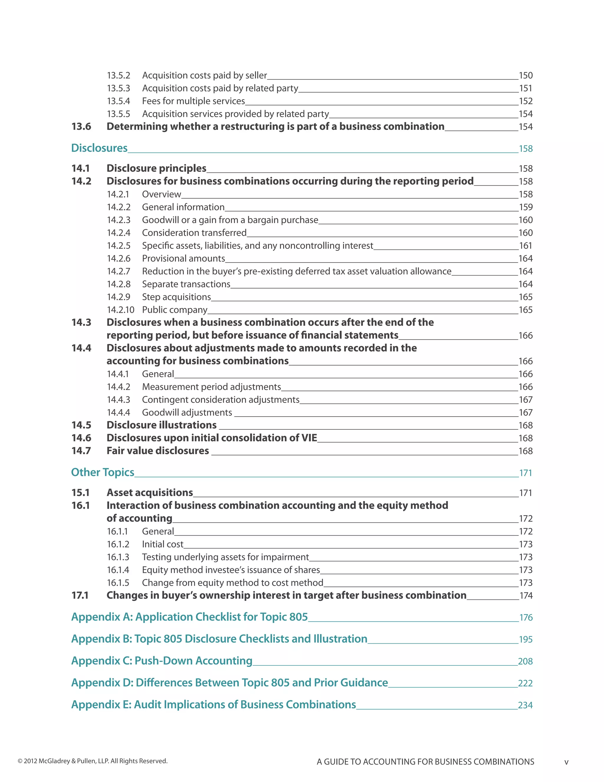 13.5.2	      Acquisition costs paid by seller	                                                     150
                              13.5.3	      Acquisition costs paid by related party	                                              151
                              13.5.4	      Fees for multiple services	                                                           152
                              13.5.5	      Acquisition services provided by related party	                                       154
                  13.6 	      Determining whether a restructuring is part of a business combination	                             154

                  Disclosures	                                                                                                   158

                  14.1 	 Disclosure principles	                                                                                  158
                  14.2 	 Disclosures for business combinations occurring during the reporting period	                            158
                              14.2.1	Overview	                                                                                   158
                              14.2.2	 General information	                                                                       159
                              14.2.3	 Goodwill or a gain from a bargain purchase	                                                160
                              14.2.4	 Consideration transferred	                                                                 160
                              14.2.5	 Specific assets, liabilities, and any noncontrolling interest	                             161
                              14.2.6	 Provisional amounts	                                                                       164
                              14.2.7	 Reduction in the buyer’s pre-existing deferred tax asset valuation allowance	              164
                              14.2.8	 Separate transactions	                                                                     164
                              14.2.9	 Step acquisitions	                                                                         165
                              14.2.10	 Public company	                                                                           165
                  14.3 	      Disclosures when a business combination occurs after the end of the 			
                  	           reporting period, but before issuance of financial statements	                                     166
                  14.4 	      Disclosures about adjustments made to amounts recorded in the
                  	           accounting for business combinations	                                                              166
                              14.4.1	General	                                                                                    166
                              14.4.2	 Measurement period adjustments	                                                            166
                              14.4.3	 Contingent consideration adjustments	                                                      167
                              14.4.4	 Goodwill adjustments 	                                                                     167
                  14.5 	      Disclosure illustrations 	                                                                         168
                  14.6 	 Disclosures upon initial consolidation of VIE	                                                          168
                  14.7 	 Fair value disclosures 	                                                                                168

                  Other Topics	                                                                                                  171

                  15.1 	      Asset acquisitions	                                                                                171
                  16.1 	      Interaction of business combination accounting and the equity method
                  	           of accounting	                                                                                     172
                              16.1.1	General	                                                                                    172
                              16.1.2	 Initial cost	                                                                              173
                              16.1.3	 Testing underlying assets for impairment	                                                  173
                              16.1.4	 Equity method investee’s issuance of shares	                                               173
                              16.1.5	 Change from equity method to cost method	                                                  173
                  17.1 	      Changes in buyer’s ownership interest in target after business combination	                        174

                  Appendix A: Application Checklist for Topic 805	                                                               176

                  Appendix B: Topic 805 Disclosure Checklists and Illustration	                                                  195

                  Appendix C: Push-Down Accounting	                                                                              208

                  Appendix D: Differences Between Topic 805 and Prior Guidance	                                                  222

                  Appendix E: Audit Implications of Business Combinations	                                                       234




© 2012 McGladrey & Pullen, LLP. All Rights Reserved.                                  A guide to accounting for business combinations   v
 