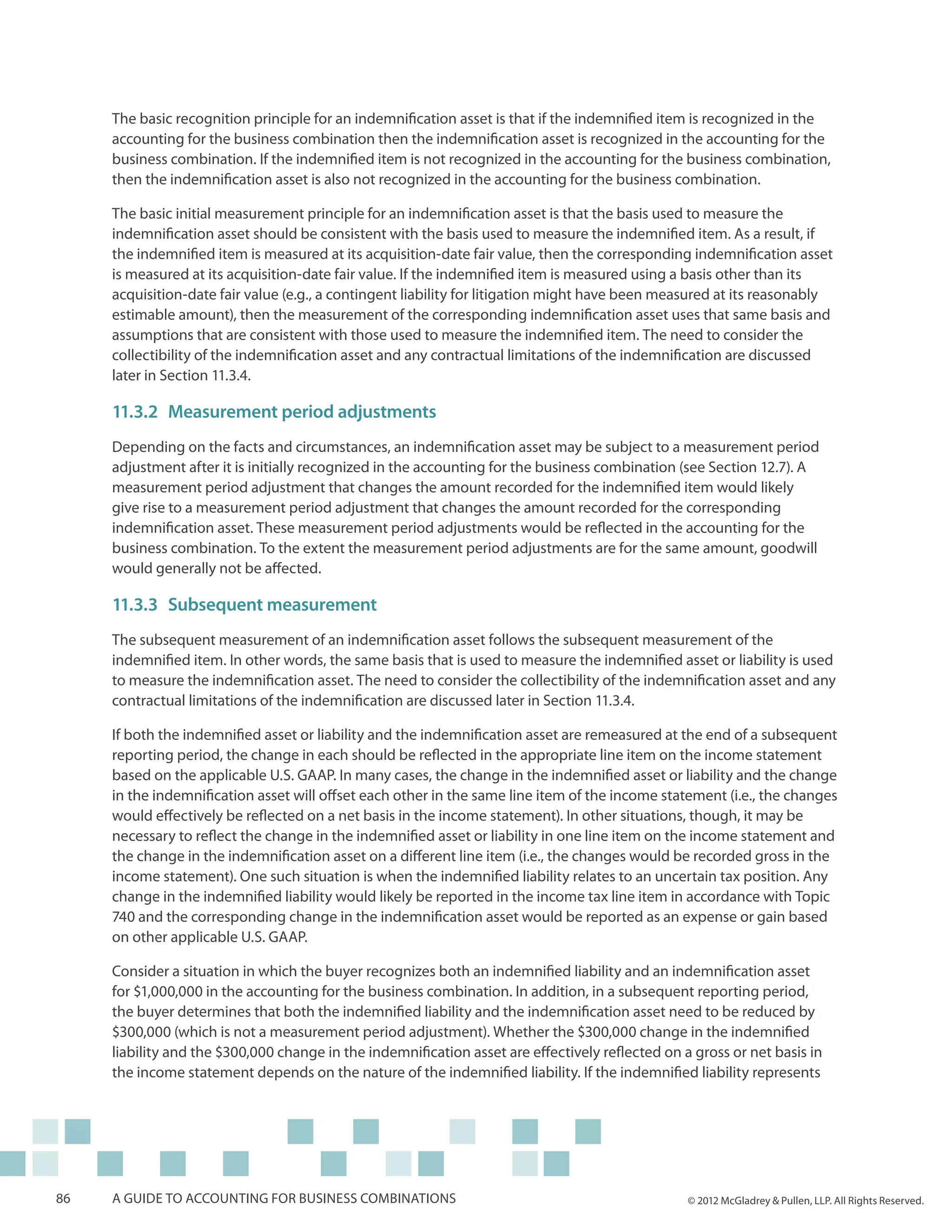 The basic recognition principle for an indemnification asset is that if the indemnified item is recognized in the
     accounting for the business combination then the indemnification asset is recognized in the accounting for the
     business combination. If the indemnified item is not recognized in the accounting for the business combination,
     then the indemnification asset is also not recognized in the accounting for the business combination.

     The basic initial measurement principle for an indemnification asset is that the basis used to measure the
     indemnification asset should be consistent with the basis used to measure the indemnified item. As a result, if
     the indemnified item is measured at its acquisition-date fair value, then the corresponding indemnification asset
     is measured at its acquisition-date fair value. If the indemnified item is measured using a basis other than its
     acquisition-date fair value (e.g., a contingent liability for litigation might have been measured at its reasonably
     estimable amount), then the measurement of the corresponding indemnification asset uses that same basis and
     assumptions that are consistent with those used to measure the indemnified item. The need to consider the
     collectibility of the indemnification asset and any contractual limitations of the indemnification are discussed
     later in Section 11.3.4.

     11.3.2	Measurement period adjustments
     Depending on the facts and circumstances, an indemnification asset may be subject to a measurement period
     adjustment after it is initially recognized in the accounting for the business combination (see Section 12.7). A
     measurement period adjustment that changes the amount recorded for the indemnified item would likely
     give rise to a measurement period adjustment that changes the amount recorded for the corresponding
     indemnification asset. These measurement period adjustments would be reflected in the accounting for the
     business combination. To the extent the measurement period adjustments are for the same amount, goodwill
     would generally not be affected.

     11.3.3	Subsequent measurement
     The subsequent measurement of an indemnification asset follows the subsequent measurement of the
     indemnified item. In other words, the same basis that is used to measure the indemnified asset or liability is used
     to measure the indemnification asset. The need to consider the collectibility of the indemnification asset and any
     contractual limitations of the indemnification are discussed later in Section 11.3.4.

     If both the indemnified asset or liability and the indemnification asset are remeasured at the end of a subsequent
     reporting period, the change in each should be reflected in the appropriate line item on the income statement
     based on the applicable U.S. GAAP. In many cases, the change in the indemnified asset or liability and the change
     in the indemnification asset will offset each other in the same line item of the income statement (i.e., the changes
     would effectively be reflected on a net basis in the income statement). In other situations, though, it may be
     necessary to reflect the change in the indemnified asset or liability in one line item on the income statement and
     the change in the indemnification asset on a different line item (i.e., the changes would be recorded gross in the
     income statement). One such situation is when the indemnified liability relates to an uncertain tax position. Any
     change in the indemnified liability would likely be reported in the income tax line item in accordance with Topic
     740 and the corresponding change in the indemnification asset would be reported as an expense or gain based
     on other applicable U.S. GAAP.

     Consider a situation in which the buyer recognizes both an indemnified liability and an indemnification asset
     for $1,000,000 in the accounting for the business combination. In addition, in a subsequent reporting period,
     the buyer determines that both the indemnified liability and the indemnification asset need to be reduced by
     $300,000 (which is not a measurement period adjustment). Whether the $300,000 change in the indemnified
     liability and the $300,000 change in the indemnification asset are effectively reflected on a gross or net basis in
     the income statement depends on the nature of the indemnified liability. If the indemnified liability represents




86   A guide to accounting for business combinations                                              © 2012 McGladrey & Pullen, LLP. All Rights Reserved.
 
