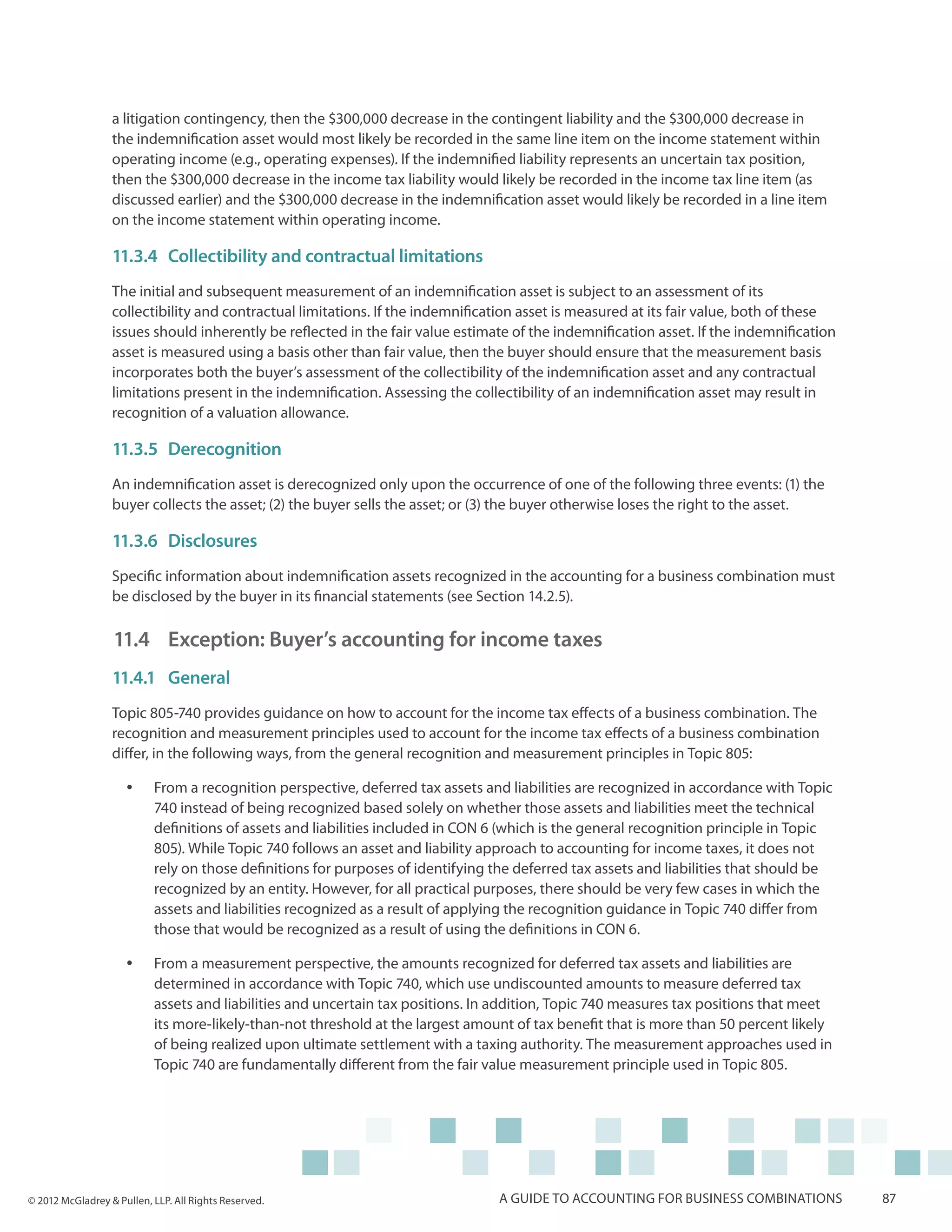 a litigation contingency, then the $300,000 decrease in the contingent liability and the $300,000 decrease in
                  the indemnification asset would most likely be recorded in the same line item on the income statement within
                  operating income (e.g., operating expenses). If the indemnified liability represents an uncertain tax position,
                  then the $300,000 decrease in the income tax liability would likely be recorded in the income tax line item (as
                  discussed earlier) and the $300,000 decrease in the indemnification asset would likely be recorded in a line item
                  on the income statement within operating income.

                  11.3.4	 Collectibility and contractual limitations
                  The initial and subsequent measurement of an indemnification asset is subject to an assessment of its
                  collectibility and contractual limitations. If the indemnification asset is measured at its fair value, both of these
                  issues should inherently be reflected in the fair value estimate of the indemnification asset. If the indemnification
                  asset is measured using a basis other than fair value, then the buyer should ensure that the measurement basis
                  incorporates both the buyer’s assessment of the collectibility of the indemnification asset and any contractual
                  limitations present in the indemnification. Assessing the collectibility of an indemnification asset may result in
                  recognition of a valuation allowance.

                  11.3.5	Derecognition
                  An indemnification asset is derecognized only upon the occurrence of one of the following three events: (1) the
                  buyer collects the asset; (2) the buyer sells the asset; or (3) the buyer otherwise loses the right to the asset.

                  11.3.6	Disclosures
                  Specific information about indemnification assets recognized in the accounting for a business combination must
                  be disclosed by the buyer in its financial statements (see Section 14.2.5).

                  11.4 	Exception: Buyer’s accounting for income taxes
                  11.4.1	General
                  Topic 805-740 provides guidance on how to account for the income tax effects of a business combination. The
                  recognition and measurement principles used to account for the income tax effects of a business combination
                  differ, in the following ways, from the general recognition and measurement principles in Topic 805:

                     yy    From a recognition perspective, deferred tax assets and liabilities are recognized in accordance with Topic
                           740 instead of being recognized based solely on whether those assets and liabilities meet the technical
                           definitions of assets and liabilities included in CON 6 (which is the general recognition principle in Topic
                           805). While Topic 740 follows an asset and liability approach to accounting for income taxes, it does not
                           rely on those definitions for purposes of identifying the deferred tax assets and liabilities that should be
                           recognized by an entity. However, for all practical purposes, there should be very few cases in which the
                           assets and liabilities recognized as a result of applying the recognition guidance in Topic 740 differ from
                           those that would be recognized as a result of using the definitions in CON 6.

                     yy    From a measurement perspective, the amounts recognized for deferred tax assets and liabilities are
                           determined in accordance with Topic 740, which use undiscounted amounts to measure deferred tax
                           assets and liabilities and uncertain tax positions. In addition, Topic 740 measures tax positions that meet
                           its more-likely-than-not threshold at the largest amount of tax benefit that is more than 50 percent likely
                           of being realized upon ultimate settlement with a taxing authority. The measurement approaches used in
                           Topic 740 are fundamentally different from the fair value measurement principle used in Topic 805.




© 2012 McGladrey & Pullen, LLP. All Rights Reserved.                             A guide to accounting for business combinations          87
 