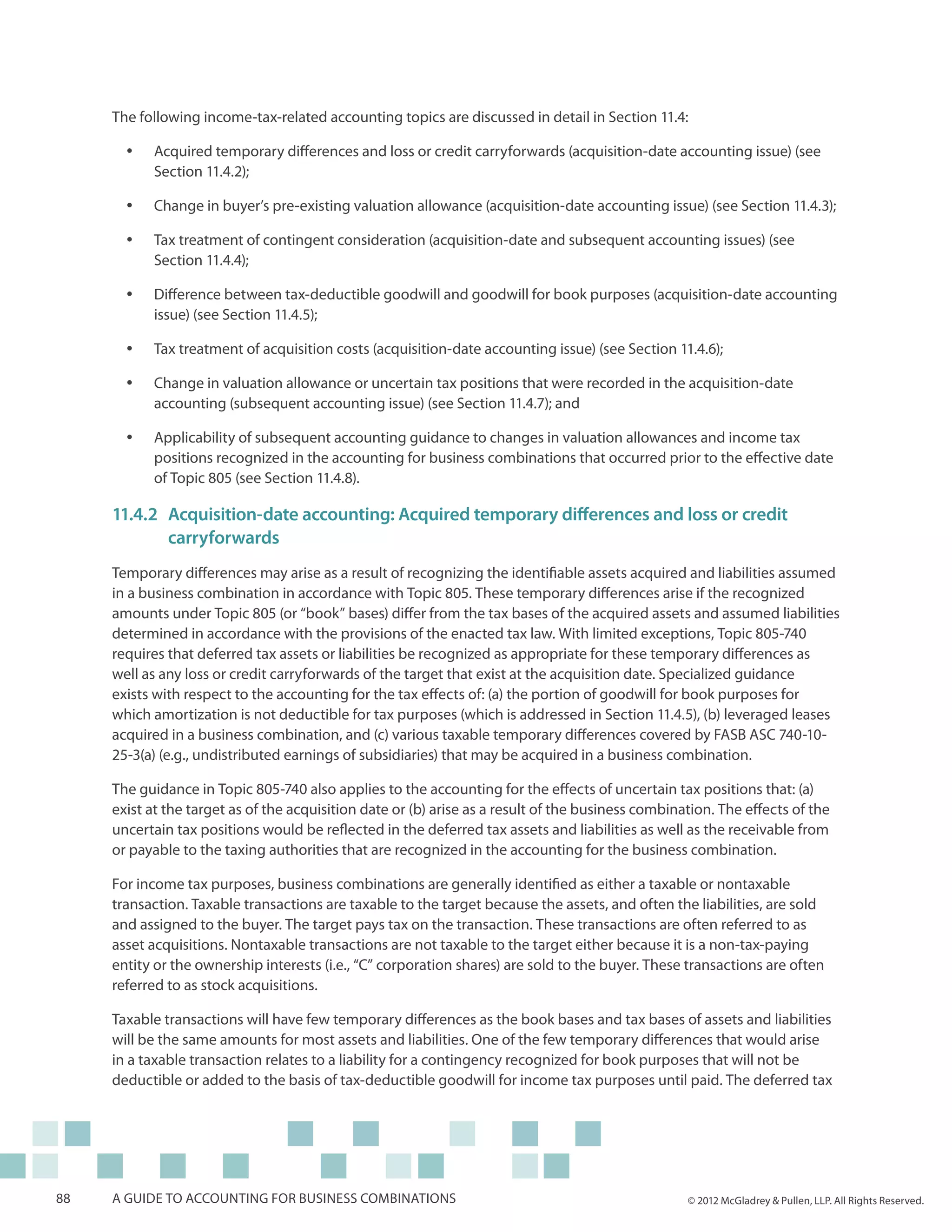 The following income-tax-related accounting topics are discussed in detail in Section 11.4:

       yy   Acquired temporary differences and loss or credit carryforwards (acquisition-date accounting issue) (see
            Section 11.4.2);

       yy   Change in buyer’s pre-existing valuation allowance (acquisition-date accounting issue) (see Section 11.4.3);

       yy   Tax treatment of contingent consideration (acquisition-date and subsequent accounting issues) (see
            Section 11.4.4);

       yy   Difference between tax-deductible goodwill and goodwill for book purposes (acquisition-date accounting
            issue) (see Section 11.4.5);

       yy   Tax treatment of acquisition costs (acquisition-date accounting issue) (see Section 11.4.6);

       yy   Change in valuation allowance or uncertain tax positions that were recorded in the acquisition-date
            accounting (subsequent accounting issue) (see Section 11.4.7); and

       yy   Applicability of subsequent accounting guidance to changes in valuation allowances and income tax
            positions recognized in the accounting for business combinations that occurred prior to the effective date
            of Topic 805 (see Section 11.4.8).

     11.4.2	Acquisition-date accounting: Acquired temporary differences and loss or credit
     	carryforwards
     Temporary differences may arise as a result of recognizing the identifiable assets acquired and liabilities assumed
     in a business combination in accordance with Topic 805. These temporary differences arise if the recognized
     amounts under Topic 805 (or “book” bases) differ from the tax bases of the acquired assets and assumed liabilities
     determined in accordance with the provisions of the enacted tax law. With limited exceptions, Topic 805-740
     requires that deferred tax assets or liabilities be recognized as appropriate for these temporary differences as
     well as any loss or credit carryforwards of the target that exist at the acquisition date. Specialized guidance
     exists with respect to the accounting for the tax effects of: (a) the portion of goodwill for book purposes for
     which amortization is not deductible for tax purposes (which is addressed in Section 11.4.5), (b) leveraged leases
     acquired in a business combination, and (c) various taxable temporary differences covered by FASB ASC 740-10-
     25-3(a) (e.g., undistributed earnings of subsidiaries) that may be acquired in a business combination.

     The guidance in Topic 805-740 also applies to the accounting for the effects of uncertain tax positions that: (a)
     exist at the target as of the acquisition date or (b) arise as a result of the business combination. The effects of the
     uncertain tax positions would be reflected in the deferred tax assets and liabilities as well as the receivable from
     or payable to the taxing authorities that are recognized in the accounting for the business combination.

     For income tax purposes, business combinations are generally identified as either a taxable or nontaxable
     transaction. Taxable transactions are taxable to the target because the assets, and often the liabilities, are sold
     and assigned to the buyer. The target pays tax on the transaction. These transactions are often referred to as
     asset acquisitions. Nontaxable transactions are not taxable to the target either because it is a non-tax-paying
     entity or the ownership interests (i.e., “C” corporation shares) are sold to the buyer. These transactions are often
     referred to as stock acquisitions.

     Taxable transactions will have few temporary differences as the book bases and tax bases of assets and liabilities
     will be the same amounts for most assets and liabilities. One of the few temporary differences that would arise
     in a taxable transaction relates to a liability for a contingency recognized for book purposes that will not be
     deductible or added to the basis of tax-deductible goodwill for income tax purposes until paid. The deferred tax




88   A guide to accounting for business combinations                                                © 2012 McGladrey & Pullen, LLP. All Rights Reserved.
 