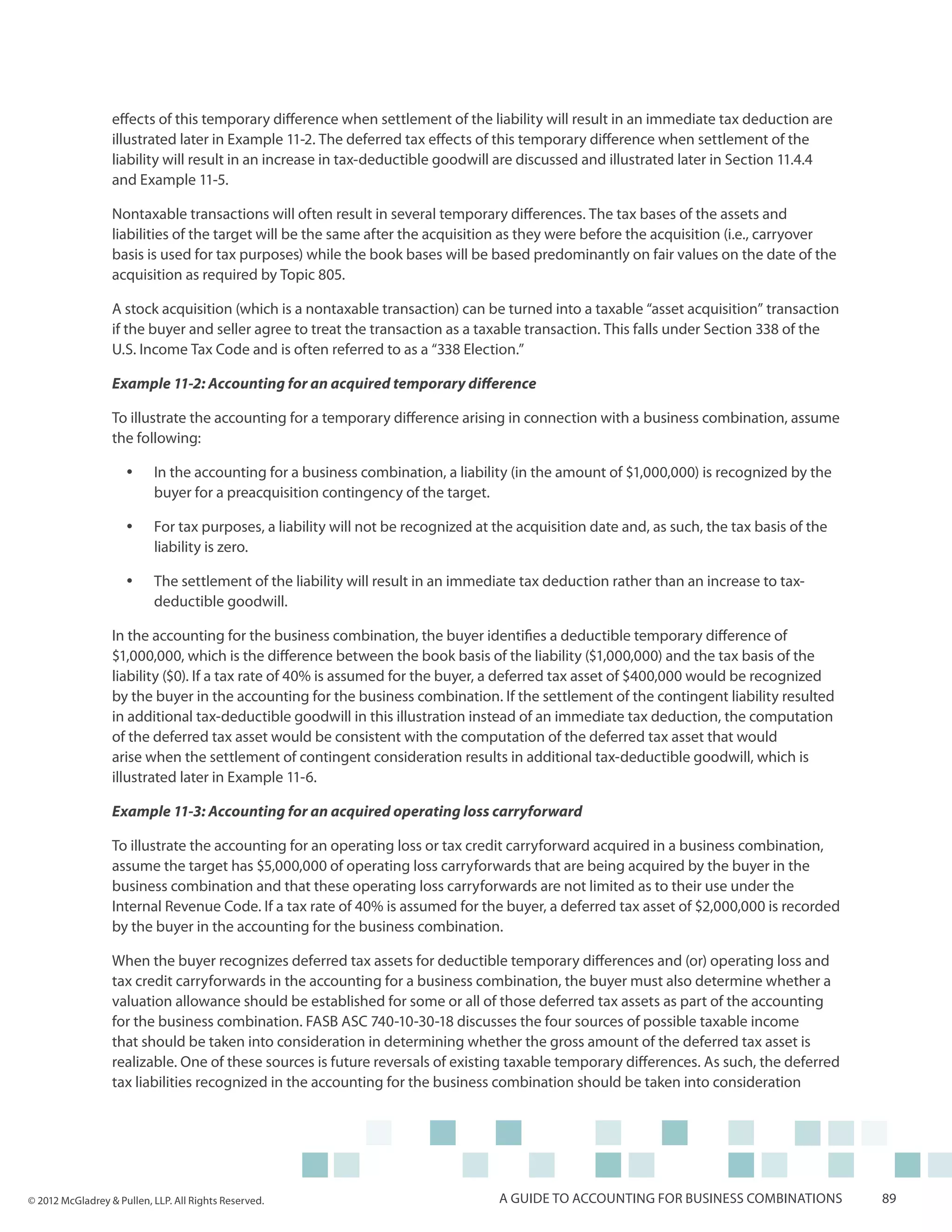 effects of this temporary difference when settlement of the liability will result in an immediate tax deduction are
                  illustrated later in Example 11-2. The deferred tax effects of this temporary difference when settlement of the
                  liability will result in an increase in tax-deductible goodwill are discussed and illustrated later in Section 11.4.4
                  and Example 11-5.

                  Nontaxable transactions will often result in several temporary differences. The tax bases of the assets and
                  liabilities of the target will be the same after the acquisition as they were before the acquisition (i.e., carryover
                  basis is used for tax purposes) while the book bases will be based predominantly on fair values on the date of the
                  acquisition as required by Topic 805.

                  A stock acquisition (which is a nontaxable transaction) can be turned into a taxable “asset acquisition” transaction
                  if the buyer and seller agree to treat the transaction as a taxable transaction. This falls under Section 338 of the
                  U.S. Income Tax Code and is often referred to as a “338 Election.”

                  Example 11-2: Accounting for an acquired temporary difference

                  To illustrate the accounting for a temporary difference arising in connection with a business combination, assume
                  the following:

                     yy    In the accounting for a business combination, a liability (in the amount of $1,000,000) is recognized by the
                           buyer for a preacquisition contingency of the target.

                     yy    For tax purposes, a liability will not be recognized at the acquisition date and, as such, the tax basis of the
                           liability is zero.

                     yy    The settlement of the liability will result in an immediate tax deduction rather than an increase to tax-
                           deductible goodwill.

                  In the accounting for the business combination, the buyer identifies a deductible temporary difference of
                  $1,000,000, which is the difference between the book basis of the liability ($1,000,000) and the tax basis of the
                  liability ($0). If a tax rate of 40% is assumed for the buyer, a deferred tax asset of $400,000 would be recognized
                  by the buyer in the accounting for the business combination. If the settlement of the contingent liability resulted
                  in additional tax-deductible goodwill in this illustration instead of an immediate tax deduction, the computation
                  of the deferred tax asset would be consistent with the computation of the deferred tax asset that would
                  arise when the settlement of contingent consideration results in additional tax-deductible goodwill, which is
                  illustrated later in Example 11-6.

                  Example 11-3: Accounting for an acquired operating loss carryforward

                  To illustrate the accounting for an operating loss or tax credit carryforward acquired in a business combination,
                  assume the target has $5,000,000 of operating loss carryforwards that are being acquired by the buyer in the
                  business combination and that these operating loss carryforwards are not limited as to their use under the
                  Internal Revenue Code. If a tax rate of 40% is assumed for the buyer, a deferred tax asset of $2,000,000 is recorded
                  by the buyer in the accounting for the business combination.

                  When the buyer recognizes deferred tax assets for deductible temporary differences and (or) operating loss and
                  tax credit carryforwards in the accounting for a business combination, the buyer must also determine whether a
                  valuation allowance should be established for some or all of those deferred tax assets as part of the accounting
                  for the business combination. FASB ASC 740-10-30-18 discusses the four sources of possible taxable income
                  that should be taken into consideration in determining whether the gross amount of the deferred tax asset is
                  realizable. One of these sources is future reversals of existing taxable temporary differences. As such, the deferred
                  tax liabilities recognized in the accounting for the business combination should be taken into consideration




© 2012 McGladrey & Pullen, LLP. All Rights Reserved.                               A guide to accounting for business combinations           89
 
