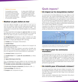 Débattre d’un projet
L’acceptabilité économique,
environnementale et sociale
est un point crucial des projets
qui seront retenus par l’appel
d’offres. La concertation est
donc une étape incontournable.
La Commission nationale
du débat public (CNDP) avait
ainsi organisé un débat public
en 2010, concernant le projet
de parc éolien offshore des
Deux-Côtes au large duTréport
(Picardie).
Réaliser un parc éolien en mer
Il est plus délicat d’installer un parc éolien en mer que sur
terre : les conditions météo sont plus rigoureuses, les éoliennes
sont soumises à des vents violents, aux embruns salés… Les
constructeurs conçoivent des matériels adaptés à ces conditions
extrêmes.
En l’état actuel de la technologie, les parcs en mer sont situés
généralement à moins de 40 m de profondeur et à moins de
30 km des côtes. La partie « marine » du parc comprend :
les aérogénérateurs (fondations + mâts + turbines). Les mâts
peuvent atteindre une centaine de mètres au-dessus du niveau
de la mer et chaque pale dépasser 80 m de long ;
un module pour les équipes d’intervention ;
un transformateur ;
les câbles sous-marins assurant la collecte et le transport de
l’électricité jusqu’à la côte.
Dans l’avenir, l’éolien dit « flottant » permettra d’installer des
parcs ancrés à une profondeur maximum de 150 m, ce qui
pourrait augmenter les zones potentiellement exploitables.
Les annexes à terre comprennent :
un transformateur et un poste de raccordement au réseau
terrestre ;
des lignes électriques enterrées.
Pour se développer, les parcs éoliens en mer ont besoin des
ports proches de leur implantation, ce qui pourrait y apporter
de nouvelles activités industrielles et économiques :
la construction des gros composants (fondations, mâts…) ;
le pré-assemblage des éoliennes ;
le transport des composants du parc.
L’énergie éolienne 22•23
Quels impacts ?
Un impact sur les écosystèmes marins ?
La construction et le démantèlement d’un parc éolien en mer
peuvent avoir des impacts potentiellement négatifs sur l’envi-
ronnement, notamment sur les mammifères et les poissons.
Des mesures d’atténuation sont généralement mises en place.
En fonctionnement, les éoliennes peuvent également avoir un
impact sur les mammifères marins et les poissons (vibrations)
et sur l’avifaune (risques de collisions, phénomène d’évitement).
Ces impacts restent difficiles à quantifier.
L’existence d’un effet de « récif artificiel » a par contre été très
nettement observée sur des parcs installés depuis plusieurs
années au Danemark et au Royaume Uni.
L’implantation de parcs éoliens en mer pourrait donc aussi favoriser
l’augmentation locale de biomasse et de la biodiversité marine.
Un impact pour les communes
riveraines ?
Le développement d’un parc éolien en mer est susceptible de
générer des conflits d’usages avec les autres utilisateurs de la mer
et du littoral : impact paysager, impacts sur la pêche, impact pour
la navigation, impact sur les radars… La concertation avec les
parties prenantes est donc primordiale pour éviter ces conflits
et pour identifier les mesures d’atténuation et les mesures com-
pensatoires appropriées.
Un intérêt pour d’éventuels visiteurs ?
Le succès actuel des visites de parcs éoliens terrestres rend
envisageable l’intérêt du public pour les fermes éoliennes en
mer. Leur découverte pourrait faire l’objet d’une valorisation
d’ordre touristique.
Cette valorisation impliquerait alors l’association des acteurs
locaux du tourisme à leur implantation.
 