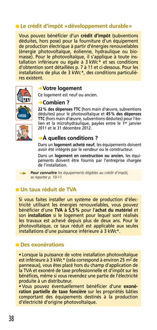    Le crédit d’impôt « développement durable »
     Vous pouvez bénéficier d’un crédit d’impôt (subventions
     déduites, hors pose) pour la fourniture d’un équipement
     de production électrique à partir d’énergies renouvelables
     (énergie photovoltaïque, éolienne, hydraulique ou bio-
     masse) . Pour le photovoltaïque, il s’applique à toute ins-
     tallation inférieure ou égale à 3 kWc * et ses conditions
     d’obtention sont détaillées p . 7 à 11 et ci-dessous . Pour les
     installations de plus de 3 kWc *, des conditions particuliè-
     res existent .

                Votre logement
                Ce logement est neuf ou ancien .
                Combien ?
                22 % des dépenses TTC (hors main d’œuvre, subventions
                déduites) pour le photovoltaïque et 45 % des dépenses
                TTC (hors main d’œuvre, subventions déduites) pour l’éo-
                lien et la microhydraulique, payées entre le 1er janvier
                2011 et le 31 décembre 2012 .

                À quelles conditions ?
                Dans un logement acheté neuf, les équipements doivent
                avoir été intégrés par le vendeur ou le constructeur .
                Dans un logement en construction ou ancien, les équi-
                pements doivent être fournis par l’entreprise chargée
                de l’installation .
            Pour connaître	les	équipements	éligibles	au	crédit	d’impôt,
     	      se	reporter	p.	10-11.


        Un taux réduit de TVA
     Si vous faites installer un système de production d’élec-
     tricité utilisant les énergies renouvelables, vous pouvez
     bénéficier d’une TVA à 5,5 % pour l’achat du matériel et
     son installation si le logement pour lequel sont réalisés
     les travaux est achevé depuis plus de deux ans . Pour le
     photovoltaïque, ce taux réduit est applicable aux seules
     installations d’une puissance inférieure à 3 kWc* .

        Des exonérations
     • Lorsque la puissance de votre installation photovoltaïque
     est inférieure à 3 kWc * (cela correspond à environ 25 m2 de
     panneaux), vous êtes placé hors du champ d’application de
     la TVA et exonéré de taxe professionnelle et d’impôt sur les
     bénéfices, même si vous revendez une partie de l’électricité
     produite à un distributeur .
     • Vous pouvez éventuellement bénéficier d’une exoné-
     ration partielle de taxe foncière sur les propriétés bâties
     comportant des équipements destinés à la production
     d’électricité d’origine photovoltaïque .


38
 