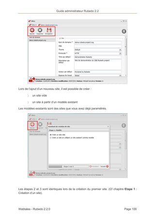 Guide administrateur Rubedo 2.2 
Lors de l’ajout d’un nouveau site, il est possible de créer : 
〉 un site vide 
〉 un site à partir d’un modèle existant 
Les modèles existants sont des sites que vous avez déjà paramétrés. 
Les étapes 2 et 3 sont identiques lors de la création du premier site. (Cf chapitre Etape 1 : 
Création d’un site). 
Webtales - Rubedo 2.2.0 Page 100 
 