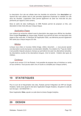 Guide administrateur Rubedo 2.2 
La description d'un site est utilisée dans les résultats de recherche. Une description qui 
reprend des mots utilisés dans le site permettra également d'optimiser la visibilité d'un site 
dans les résultats. L'application Sites permet également de saisir les mots-clés les plus 
pertinents par rapport à votre contenu. 
Dans le cadre de sites multilingues, le CMS Rubedo permet de proposer un titre, une 
description et des mots-clés pour chaque langue. 
Application Pages 
Les moteurs de recherche utilisent aussi la description des pages pour afficher les résultats. 
Dans l'onglet Propriétés de chaque page, Rubedo vous permet de saisir une description des 
pages et des mots-clés. A l'identique de l'application Sites, ces éléments peuvent également 
être saisis pour chaque langue d'un site. 
Médias 
Lorsque vous créez un nouveau média (image, vidéos, document, ...), vous pouvez ajouter 
une description courte et proposer une description détaillée. A la création d'un "Type de média" 
il est possible d'ajouter plusieurs champs qui permettront de saisir les alternatives textuelles, 
les descriptions courtes et les descriptions longues. (Voir le tutoriel : Création des types de 
médias). 
Contenus 
A partir de la version 2.0.0 de Rubedo, il est possible de proposer des url intuitives ou vanity 
url aux contenus. Vous pouvez saisir une url courte ou complète pour chaque contenu. 
19 STATISTIQUES 
Pour le suivi de la fréquentation des sites, Rubedo permet l’intégration de l’API de Google 
Analytics. Après avoir ajouté le site dans l’application Google Analytics, récupérer le code de 
suivi de type « UA-40032738-1 ». 
Dans l’application Sites, ajouter ce code dans le champ Google Analytics. 
20 DESIGN 
Webtales - Rubedo 2.2.0 Page 102 
 
