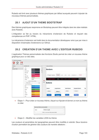Guide administrateur Rubedo 2.2 
Rubedo est livré avec plusieurs thèmes graphiques par défaut auxquels peuvent s’ajouter de 
nouveaux thèmes personnalisés. 
20.1 AJOUT D’UN THEME BOOTSTRAP 
Des thèmes graphiques responsive en Bootstrap peuvent être intégrés dans les sites réalisés 
avec Rubedo. 
L’intégration se fait au travers du mécanisme d’extension de Rubedo et requiert des 
compétences en PHP / HTML. 
Le mécanisme d’extension est traité dans la documentation développeur ainsi que par mise à 
disposition d’exemples d’extensions sur Github. 
20.2 CREATION D’UN THEME AVEC L’EDITEUR RUBEDO 
L’application Thèmes personnalisés des fonctions Studio permet de créer un nouveau thème 
graphique pour un des sites. 
· Etape 1 – Pour créer un nouveau thème, cliquer sur Ajouter et donner un nom au thème 
à créer. 
· Etape 2 – Modifier les variables LESS du thème 
Les couleurs et paramètres de typographies peuvent être modifiés à volonté. Deux boutons 
d’action permettent de générer des couleurs de manière aléatoire : 
Webtales - Rubedo 2.2.0 Page 103 
 