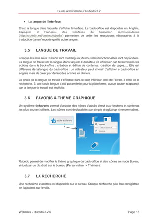 Guide administrateur Rubedo 2.2 
· La langue de l’interface 
C’est la langue dans laquelle s’affiche l’interface. Le back-office est disponible en Anglais, 
Espagnol et Français, des interfaces de traduction communautaires 
(http://crowdin.net/project/rubedo/) permettent de créer les ressources nécessaires à la 
traduction dans n’importe quelle autre langue. 
3.5 LANGUE DE TRAVAIL 
Lorsque les sites sous Rubedo sont multilingues, de nouvelles fonctionnalités sont disponibles. 
La langue de travail est la langue dans laquelle l’utilisateur va effectuer par défaut toutes les 
actions dans le back-office : création et édition de contenus, création de pages,… Elle est 
différente de la langue du back-office : un utilisateur peut choisir d’afficher le back-office en 
anglais mais de créer par défaut des articles en chinois. 
Le choix de la langue de travail s’effectue dans le coin inférieur droit de l’écran, à côté de la 
recherche. Si une seule langue a été paramétrée pour la plateforme, aucun bouton n’apparaît 
car la langue de travail est implicite. 
3.6 FAVORIS & THEME GRAPHIQUE 
Un système de favoris permet d’ajouter des icônes d’accès direct aux fonctions et contenus 
les plus souvent utilisés. Les icônes sont déplaçables par simple drag&drop et renommables. 
Rubedo permet de modifier le thème graphique du back-office et des icônes en mode Bureau 
virtuel par un clic droit sur le bureau (Personnaliser > Thèmes). 
3.7 LA RECHERCHE 
Une recherche à facettes est disponible sur le bureau. Chaque recherche peut être enregistrée 
en l’ajoutant aux favoris. 
Webtales - Rubedo 2.2.0 Page 13 
 