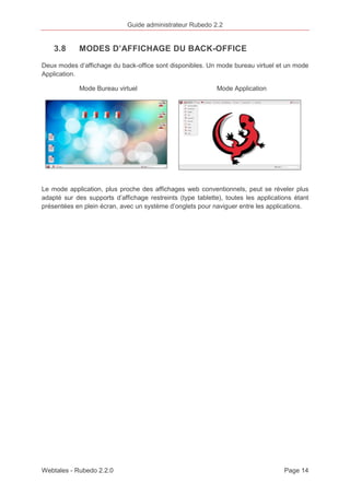 Guide administrateur Rubedo 2.2 
3.8 MODES D’AFFICHAGE DU BACK-OFFICE 
Deux modes d’affichage du back-office sont disponibles. Un mode bureau virtuel et un mode 
Application. 
Mode Bureau virtuel Mode Application 
Le mode application, plus proche des affichages web conventionnels, peut se réveler plus 
adapté sur des supports d’affichage restreints (type tablette), toutes les applications étant 
présentées en plein écran, avec un système d’onglets pour naviguer entre les applications. 
Webtales - Rubedo 2.2.0 Page 14 
 