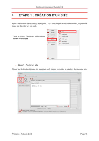 Guide administrateur Rubedo 2.2 
4 ETAPE 1 : CRÉATION D’UN SITE 
Après l’installation de Rubedo (Cf chapitre 2.12 - Télécharger et installer Rubedo), la première 
étape est de créer un site web. 
Dans le menu Démarrer, sélectionner 
Studio > Groupes 
· Etape 1 : Ajouter un site 
Cliquer sur le bouton Ajouter. Un assistant en 3 étapes va guider la création du nouveau site. 
Webtales - Rubedo 2.2.0 Page 16 
 