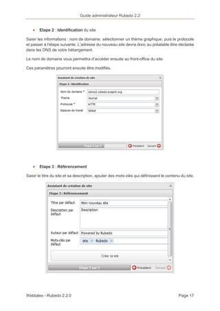 Guide administrateur Rubedo 2.2 
· Etape 2 : Identification du site 
Saisir les informations : nom de domaine, sélectionner un thème graphique, puis le protocole 
et passer à l’étape suivante. L’adresse du nouveau site devra donc au préalable être déclarée 
dans les DNS de votre hébergement. 
Le nom de domaine vous permettra d’accéder ensuite au front-office du site. 
Ces paramètres pourront ensuite être modifiés. 
· Etape 3 : Référencement 
Saisir le titre du site et sa description, ajouter des mots-clés qui définissent le contenu du site. 
Webtales - Rubedo 2.2.0 Page 17 
 