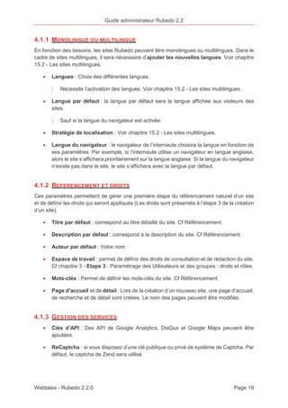 Guide administrateur Rubedo 2.2 
4.1.1 MONOLINGUE OU MULTILINGUE 
En fonction des besoins, les sites Rubedo peuvent être monolingues ou multilingues. Dans le 
cadre de sites multilingues, il sera nécessaire d’ajouter les nouvelles langues. Voir chapitre 
15.2 - Les sites multilingues. 
· Langues : Choix des différentes langues. 
〉 Nécessite l’activation des langues. Voir chapitre 15.2 - Les sites multilingues. 
· Langue par défaut : la langue par défaut sera la langue affichée aux visiteurs des 
sites. 
〉 Sauf si la langue du navigateur est activée. 
· Stratégie de localisation : Voir chapitre 15.2 - Les sites multilingues. 
· Langue du navigateur : le navigateur de l’internaute choisira la langue en fonction de 
ses paramètres. Par exemple, si l’internaute utilise un navigateur en langue anglaise, 
alors le site s’affichera prioritairement sur la langue anglaise. Si la langue du navigateur 
n’existe pas dans le site, le site s’affichera avec la langue par défaut. 
4.1.2 REFERENCEMENT ET DROITS 
Ces paramètres permettent de gérer une première étape du référencement naturel d’un site 
et de définir les droits qui seront appliqués (Les droits sont présentés à l’étape 3 de la création 
d’un site). 
· Titre par défaut : correspond au titre détaillé du site. Cf Référencement. 
· Description par défaut : correspond à la description du site. Cf Référencement. 
· Auteur par défaut : Votre nom 
· Espace de travail : permet de définir des droits de consultation et de rédaction du site. 
Cf chapitre 3 - Etape 3 : Paramétrage des Utilisateurs et des groupes : droits et rôles. 
· Mots-clés : Permet de définir les mots-clés du site. Cf Référencement. 
· Page d’accueil et de détail : Lors de la création d’un nouveau site, une page d’accueil, 
de recherche et de détail sont créées. Le nom des pages peuvent être modifiés. 
4.1.3 GESTION DES SERVICES 
· Clés d’API : Des API de Google Analytics, DisQus et Google Maps peuvent être 
ajoutées. 
· ReCaptcha : si vous disposez d’une clé publique ou privé de système de Captcha. Par 
défaut, le captcha de Zend sera utilisé. 
Webtales - Rubedo 2.2.0 Page 19 
 