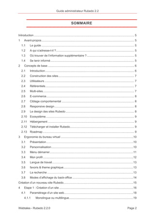 Guide administrateur Rubedo 2.2 
SOMMAIRE 
Introduction ........................................................................................................................... 5 
1 Avant-propos .................................................................................................................. 5 
1.1 Le guide .................................................................................................................. 5 
1.2 A qui s’adresse-t-il ? ................................................................................................ 5 
1.3 Où trouver de l’information supplémentaire ? .......................................................... 5 
1.4 Se tenir informé ....................................................................................................... 5 
2 Concepts de base .......................................................................................................... 6 
2.1 Introduction ............................................................................................................. 6 
2.2 Construction des sites ............................................................................................. 7 
2.3 Utilisateurs .............................................................................................................. 7 
2.4 Référentiels ............................................................................................................. 7 
2.5 Multi-sites ................................................................................................................ 7 
2.6 E-commerce ............................................................................................................ 8 
2.7 Ciblage comportemental ......................................................................................... 8 
2.8 Responsive design .................................................................................................. 8 
2.9 Le design des sites Rubedo .................................................................................... 8 
2.10 Ecosystème............................................................................................................. 9 
2.11 Hébergement .......................................................................................................... 9 
2.12 Télécharger et installer Rubedo............................................................................... 9 
2.13 Roadmap ................................................................................................................ 9 
3 Ergonomie du bureau virtuel .........................................................................................10 
3.1 Présentation ...........................................................................................................10 
3.2 Personnalisation .....................................................................................................10 
3.3 Menu démarrer .......................................................................................................11 
3.4 Mon profil ...............................................................................................................12 
3.5 Langue de travail ....................................................................................................13 
3.6 favoris & theme graphique ......................................................................................13 
3.7 La recherche ..........................................................................................................13 
3.8 Modes d’affichage du back-office ...........................................................................14 
Création d’un nouveau site Rubedo ......................................................................................15 
4 Etape 1 : Création d’un site ...........................................................................................16 
4.1 Paramétrage d’un site web .....................................................................................18 
4.1.1 Monolingue ou multilingue ...............................................................................19 
Webtales - Rubedo 2.2.0 Page 2 
 