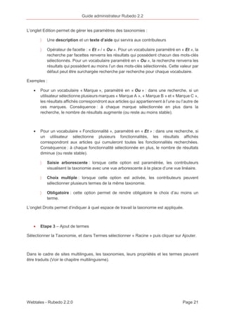 Guide administrateur Rubedo 2.2 
L’onglet Edition permet de gérer les paramètres des taxonomies : 
〉 Une description et un texte d’aide qui servira aux contributeurs 
〉 Opérateur de facette : « Et » / « Ou ». Pour un vocabulaire paramétré en « Et », la 
recherche par facettes renverra les résultats qui possèdent chacun des mots-clés 
sélectionnés. Pour un vocabulaire paramétré en « Ou », la recherche renverra les 
résultats qui possèdent au moins l’un des mots-clés sélectionnés. Cette valeur par 
défaut peut être surchargée recherche par recherche pour chaque vocabulaire. 
Exemples : 
· Pour un vocabulaire « Marque », paramétré en « Ou » : dans une recherche, si un 
utilisateur sélectionne plusieurs marques « Marque A », « Marque B » et « Marque C », 
les résultats affichés correspondront aux articles qui appartiennent à l’une ou l’autre de 
ces marques. Conséquence : à chaque marque sélectionnée en plus dans la 
recherche, le nombre de résultats augmente (ou reste au moins stable). 
· Pour un vocabulaire « Fonctionnalité », paramétré en « Et » : dans une recherche, si 
un utilisateur sélectionne plusieurs fonctionnalités, les résultats affichés 
correspondront aux articles qui cumuleront toutes les fonctionnalités recherchées. 
Conséquence : à chaque fonctionnalité sélectionnée en plus, le nombre de résultats 
diminue (ou reste stable). 
〉 Saisie arborescente : lorsque cette option est paramétrée, les contributeurs 
visualisent la taxonomie avec une vue arborescente à la place d’une vue linéaire. 
〉 Choix multiple : lorsque cette option est activée, les contributeurs peuvent 
sélectionner plusieurs termes de la même taxonomie. 
〉 Obligatoire : cette option permet de rendre obligatoire le choix d’au moins un 
terme. 
L’onglet Droits permet d’indiquer à quel espace de travail la taxonomie est appliquée. 
· Etape 3 – Ajout de termes 
Sélectionner la Taxonomie, et dans Termes sélectionner « Racine » puis cliquer sur Ajouter. 
Dans le cadre de sites multilingues, les taxonomies, leurs propriétés et les termes peuvent 
être traduits (Voir le chapitre multilinguisme). 
Webtales - Rubedo 2.2.0 Page 21 
 