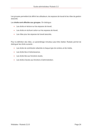 Guide administrateur Rubedo 2.2 
Les groupes permettent de définir les utilisateurs, les espaces de travail et les rôles de gestion 
associés. 
Les droits sont affectés aux groupes. On distingue : 
· Les droits en lecture sur les espaces de travail, 
· Les droits en écriture/ action sur les espaces de travail, 
· Les rôles pour les espaces de travail associés. 
Pour la définition des rôles, un paramétrage minutieux peut être réalisé. Rubedo permet de 
distinguer les droits suivants : 
· Les droits de contribution attachés à chaque type de contenu et de média, 
· Les droits liés à l’arborescence, 
· Les droits liés aux fonctions studio, 
· Les droits d’accès aux fonctions d’administration. 
Webtales - Rubedo 2.2.0 Page 24 
 