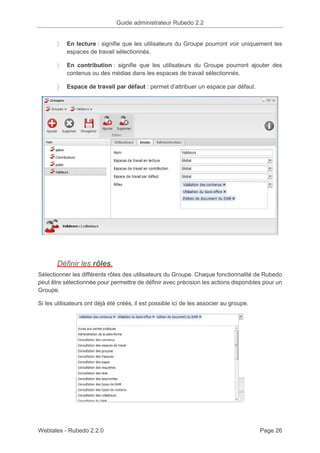 Guide administrateur Rubedo 2.2 
〉 En lecture : signifie que les utilisateurs du Groupe pourront voir uniquement les 
espaces de travail sélectionnés. 
〉 En contribution : signifie que les utilisateurs du Groupe pourront ajouter des 
contenus ou des médias dans les espaces de travail sélectionnés. 
〉 Espace de travail par défaut : permet d’attribuer un espace par défaut. 
Définir les rôles. 
Sélectionner les différents rôles des utilisateurs du Groupe. Chaque fonctionnalité de Rubedo 
peut être sélectionnée pour permettre de définir avec précision les actions disponibles pour un 
Groupe. 
Si les utilisateurs ont déjà été créés, il est possible ici de les associer au groupe. 
Webtales - Rubedo 2.2.0 Page 26 
 