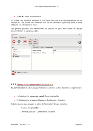 Guide administrateur Rubedo 2.2 
· Etape 4 – onglet Administration 
Un groupe peut lui-même appartenir à un Espace de travail dit « d’administration », ce qui 
implique qu’il ne pourra être administré que par les utilisateurs ayant des droits et rôles 
adéquats sur cet espace de travail. 
Les groupes peuvent être arborescents, un groupe fils peut donc hériter du groupe 
d’administration de son groupe père. 
6.2.2 EXEMPLE DE PARAMETRAGE DES DROITS 
CAS d’utilisation : Seul un groupe d'utilisateur peut créer un type de contenu en particulier : 
· 1 - Création d'un espace de travail : Espace Actualités 
· 2 - Création d'un groupe d'utilisateurs : Contributeurs Actualités 
Création du nouveau groupe à la racine de l'application Groupe utilisateur : 
〉 Gestion des propriétés : 
o Nom (du groupe) : Contributeurs Actualités 
Webtales - Rubedo 2.2.0 Page 27 
 