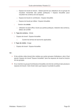 Guide administrateur Rubedo 2.2 
o Espace de travail en lecture : Global (permet aux utilisateurs de ce groupe de 
visualiser l'ensemble des parties publiques) + Espace Actualités (pour 
visualiser les contenus de cet espace) 
o Espace de travail en contribution : Espace Actualités 
o Espace de travail par défaut : Espace Actualités 
〉 Gestion des droits : 
o Utilisation du back-office, Accès aux parties publiques, rédaction des contenus, 
édition de la DAM 
· 3 - Type de contenu : Article 
〉 Espace de travail : Espace Actualités 
o Cocher les termes de taxonomie applicables. 
· 4- Type de média : Image 
〉 Espace de travail : Espace Actualités 
NB : 
· Si les articles créés doivent être visibles aux autres groupes d'utilisateurs, alors il faut 
ajouter l'espace de travail "Espace Actualités" dans les espaces de travail en lecture 
de ces groupes. 
· Si un membre du groupe Contributeurs Actualités a le droit de contribuer dans plusieurs 
espaces de travail, il doit choisir dans quel espace il souhaite le publier. 
Webtales - Rubedo 2.2.0 Page 28 
 