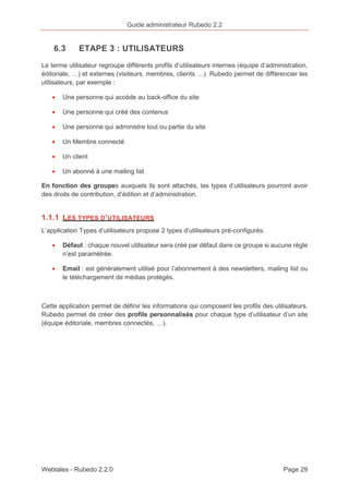 Guide administrateur Rubedo 2.2 
6.3 ETAPE 3 : UTILISATEURS 
Le terme utilisateur regroupe différents profils d’utilisateurs internes (équipe d’administration, 
éditoriale, …) et externes (visiteurs, membres, clients …). Rubedo permet de différencier les 
utilisateurs, par exemple : 
· Une personne qui accède au back-office du site 
· Une personne qui créé des contenus 
· Une personne qui administre tout ou partie du site 
· Un Membre connecté 
· Un client 
· Un abonné à une mailing list 
En fonction des groupes auxquels ils sont attachés, les types d’utilisateurs pourront avoir 
des droits de contribution, d’édition et d’administration. 
1.1.1 LES TYPES D’UTILISATEURS 
L’application Types d’utilisateurs propose 2 types d’utilisateurs pré-configurés. 
· Défaut : chaque nouvel utilisateur sera créé par défaut dans ce groupe si aucune règle 
n’est paramétrée. 
· Email : est généralement utilisé pour l’abonnement à des newsletters, mailing list ou 
le téléchargement de médias protégés. 
Cette application permet de définir les informations qui composent les profils des utilisateurs. 
Rubedo permet de créer des profils personnalisés pour chaque type d’utilisateur d’un site 
(équipe éditoriale, membres connectés, …). 
Webtales - Rubedo 2.2.0 Page 29 
 