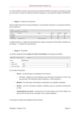 Guide administrateur Rubedo 2.2 
Le champ Editeur de texte riche permet par exemple de définir la longueur maximale du texte 
qui sera saisi, le mode de l’éditeur (fonctions basiques ou avancées de l’éditeur WYSIWYG), 
… 
· Etape 3 : Associer la taxonomie 
Dans l’onglet Taxonomie du type d’utilisateur, il est possible d’associer un ou plusieurs thèmes 
de la taxonomie. 
L’onglet propose un rappel des paramètres de chaque vocabulaire (Paramètres réalisés lors 
de l’étape 1 – Création de la taxonomie). 
· Etape 4 : Propriétés 
Le dernier onglet permet de gérer le mode d’inscription et le groupe par défaut. 
Les modes d’inscription : 
〉 Aucun : ne permet pas aux utilisateurs de s’inscrire. 
o Exemple : adapté pour des utilisateurs pour lesquels l’inscription en front n’est 
pas permise. Par exemple le type d’utilisateur « Administrateur ». 
〉 Modéré : les demandes d’inscriptions nécessitent une validation préalable. 
〉 Ouvert : une fois l’inscription réalisée, l’utilisateur peut se connecter directement 
au site. 
〉 Confirmation par email : la personne qui s’inscrit depuis le site doit valider son 
email avant de pouvoir se connecter à son compte utilisateur. 
Un groupe par défaut peut également être associé. 
Webtales - Rubedo 2.2.0 Page 31 
 