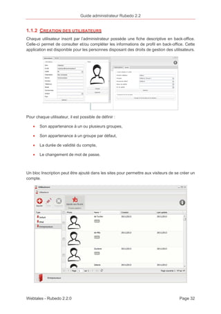 Guide administrateur Rubedo 2.2 
1.1.2 CREATION DES UTILISATEURS 
Chaque utilisateur inscrit par l’administrateur possède une fiche descriptive en back-office. 
Celle-ci permet de consulter et/ou compléter les informations de profil en back-office. Cette 
application est disponible pour les personnes disposant des droits de gestion des utilisateurs. 
Pour chaque utilisateur, il est possible de définir : 
· Son appartenance à un ou plusieurs groupes, 
· Son appartenance à un groupe par défaut, 
· La durée de validité du compte, 
· Le changement de mot de passe. 
Un bloc Inscription peut être ajouté dans les sites pour permettre aux visiteurs de se créer un 
compte. 
Webtales - Rubedo 2.2.0 Page 32 
 