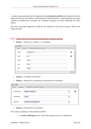 Guide administrateur Rubedo 2.2 
L’accès à cette application permet également de consulter les profils des utilisateurs (inscrits 
depuis les sites en front-office ou paramétrés par l’administrateur). L’administrateur peut aussi 
modifier les préférences indiquées par l’utilisateur (langues et mode d’affichage du back-office). 
Des blocs permettent également d’afficher les utilisateurs dans des annuaires, afficher des 
pages de profil. 
6.3.1 CREATION D’UN UTILISATEUR DEPUIS LE BACK-OFFICE 
· Etape 1 : Cliquer sur « Ajouter » un utilisateur 
· Etape 2 : Compléter les champs 
· Etape 3 : Associer les vocabulaires de taxonomie à l’utilisateur 
· Etape 4 : Paramétrer les propriétés 
Pour chaque utilisateur il est possible de définir 
〉 Le mode d’affichage de son back-office (bureau virtuel ou application) 
Webtales - Rubedo 2.2.0 Page 33 
 