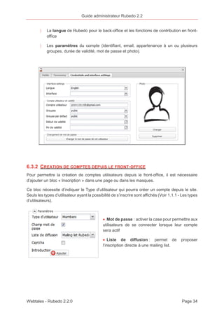 Guide administrateur Rubedo 2.2 
〉 La langue de Rubedo pour le back-office et les fonctions de contribution en front-office 
〉 Les paramètres du compte (identifiant, email, appartenance à un ou plusieurs 
groupes, durée de validité, mot de passe et photo). 
6.3.2 CREATION DE COMPTES DEPUIS LE FRONT-OFFICE 
Pour permettre la création de comptes utilisateurs depuis le front-office, il est nécessaire 
d’ajouter un bloc « Inscription » dans une page ou dans les masques. 
Ce bloc nécessite d’indiquer le Type d’utilisateur qui pourra créer un compte depuis le site. 
Seuls les types d’utilisateur ayant la possibilité de s’inscrire sont affichés (Voir 1.1.1 - Les types 
d’utilisateurs). 
· Mot de passe : activer la case pour permettre aux 
utilisateurs de se connecter lorsque leur compte 
sera actif 
· Liste de diffusion : permet de proposer 
l’inscription directe à une mailing list. 
Webtales - Rubedo 2.2.0 Page 34 
 