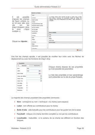 Guide administrateur Rubedo 2.2 
Il est possible 
d’ajouter les champs 
de façon unitaire ou 
en lot pour aller plus 
vite (en les 
drag’n’droppant dans 
la zone « Ajout 
multiple »). 
Cliquer sur Ajouter. 
Une fois les champs ajoutés, il est possible de modifier leur ordre avec les flèches de 
déplacement ou avec les fonctions de drag’n drop. 
Chaque champ dispose de ses propriétés 
qu’il est possible de paramétrer. 
La liste des propriétés et leur paramétrage 
sont présentés sur le site du projet Rubedo. 
La majorité des champs possèdent des propriétés communes : 
· Nom : correspond au nom « technique » du champ (sans espace) 
· Label : nom affiché aux contributeurs pour le champ 
· Bulle d’aide : aide textuelle pour les contributeurs pour les guider lors de la saisie 
· Facultatif : indique si le champ doit être complété ou non par les contributeurs 
· Localisable - traductible : si le contenu de ce champ est différent en fonction des 
langues. 
Webtales - Rubedo 2.2.0 Page 36 
 