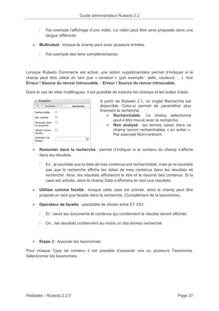 Guide administrateur Rubedo 2.2 
〉 Par exemple l’affichage d’une vidéo. La vidéo peut être ainsi proposée dans une 
langue différente. 
· Multivalué : lorsque le champ peut avoir plusieurs entrées. 
〉 Par exemple des liens complémentaires. 
Lorsque Rubedo Commerce est activé, une option supplémentaire permet d’indiquer si le 
champ peut être utilisé en tant que « variation » (par exemple : taille, couleurs, …). Voir 
Erreur ! Source du renvoi introuvable. - Erreur ! Source du renvoi introuvable.. 
Dans le cas de sites multilingues, il est possible de traduire les champs et les bulles d’aide. 
A partir de Rubedo 2.1, un onglet Recherche est 
disponible. Celui-ci permet de paramétrer plus 
finement la recherche. 
· Recherchable : Le champ sélectionné 
peut-il être trouvé avec la recherche. 
· Non analysé : les termes saisis dans ce 
champ seront recherchables « en entier ». 
Par exemple Nom+prénom 
· Remonter dans la recherche : permet d’indiquer si le contenu du champ s’affiche 
dans les résultats. 
〉 Ex : je souhaite que la date de mes contenus soit recherchable, mais je ne souhaite 
pas que la recherche affiche les dates de mes contenus dans les résultats de 
recherche. Ainsi, les résultats afficheront le titre et le résumé des contenus. Si la 
case est activée, alors le champ Date s’affichera en tant que résultats. 
· Utiliser comme facette : lorsque cette case est activée, alors le champ peut être 
proposé en tant que facette dans la recherche. (Complément de la taxonomie). 
· Opérateur de facette : possibilité de choisir entre ET /OU. 
〉 Et : seuls les documents et contenus qui contiennent le résultat seront affichés. 
〉 Ou : les résultats contiennent au moins un des termes recherché. 
· Etape 3 : Associer les taxonomies 
Pour chaque Type de contenu il est possible d’associer une ou plusieurs Taxonomie. 
Sélectionner les taxonomies. 
Webtales - Rubedo 2.2.0 Page 37 
 