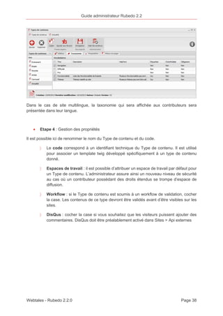 Guide administrateur Rubedo 2.2 
Dans le cas de site multilingue, la taxonomie qui sera affichée aux contributeurs sera 
présentée dans leur langue. 
· Etape 4 : Gestion des propriétés 
Il est possible ici de renommer le nom du Type de contenu et du code. 
〉 Le code correspond à un identifiant technique du Type de contenu. Il est utilisé 
pour associer un template twig développé spécifiquement à un type de contenu 
donné. 
〉 Espaces de travail : il est possible d’attribuer un espace de travail par défaut pour 
un Type de contenu. L’administrateur assure ainsi un nouveau niveau de sécurité 
au cas où un contributeur possédant des droits étendus se trompe d’espace de 
diffusion. 
〉 Workflow : si le Type de contenu est soumis à un workflow de validation, cocher 
la case. Les contenus de ce type devront être validés avant d’être visibles sur les 
sites. 
〉 DisQus : cocher la case si vous souhaitez que les visiteurs puissent ajouter des 
commentaires. DisQus doit être préalablement activé dans Sites > Api externes 
Webtales - Rubedo 2.2.0 Page 38 
 