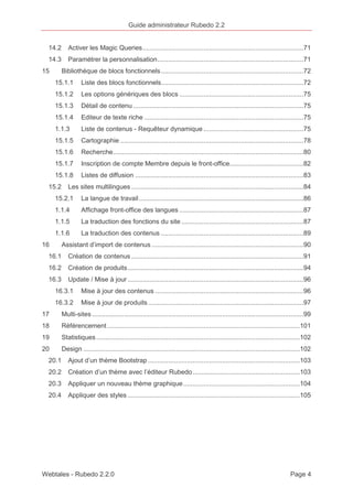 Guide administrateur Rubedo 2.2 
14.2 Activer les Magic Queries .......................................................................................71 
14.3 Paramétrer la personnalisation ...............................................................................71 
15 Bibliothèque de blocs fonctionnels .............................................................................72 
15.1.1 Liste des blocs fonctionnels .............................................................................72 
15.1.2 Les options génériques des blocs ...................................................................75 
15.1.3 Détail de contenu ............................................................................................75 
15.1.4 Editeur de texte riche ......................................................................................75 
1.1.3 Liste de contenus - Requêteur dynamique ......................................................75 
15.1.5 Cartographie ...................................................................................................78 
15.1.6 Recherche .......................................................................................................80 
15.1.7 Inscription de compte Membre depuis le front-office........................................82 
15.1.8 Listes de diffusion ...........................................................................................83 
15.2 Les sites multilingues .............................................................................................84 
15.2.1 La langue de travail .........................................................................................86 
1.1.4 Affichage front-office des langues ...................................................................87 
1.1.5 La traduction des fonctions du site ..................................................................87 
1.1.6 La traduction des contenus .............................................................................89 
16 Assistant d’import de contenus ..................................................................................90 
16.1 Création de contenus .............................................................................................91 
16.2 Création de produits ...............................................................................................94 
16.3 Update / Mise à jour ...............................................................................................96 
16.3.1 Mise à jour des contenus ................................................................................96 
16.3.2 Mise à jour de produits ....................................................................................97 
17 Multi-sites ..................................................................................................................99 
18 Référencement ........................................................................................................ 101 
19 Statistiques .............................................................................................................. 102 
20 Design ..................................................................................................................... 102 
20.1 Ajout d’un thème Bootstrap .................................................................................. 103 
20.2 Création d’un thème avec l’éditeur Rubedo .......................................................... 103 
20.3 Appliquer un nouveau thème graphique ............................................................... 104 
20.4 Appliquer des styles ............................................................................................. 105 
Webtales - Rubedo 2.2.0 Page 4 
 