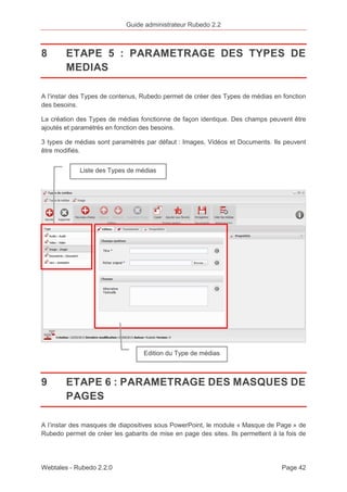 Guide administrateur Rubedo 2.2 
8 ETAPE 5 : PARAMETRAGE DES TYPES DE 
MEDIAS 
A l’instar des Types de contenus, Rubedo permet de créer des Types de médias en fonction 
des besoins. 
La création des Types de médias fonctionne de façon identique. Des champs peuvent être 
ajoutés et paramétrés en fonction des besoins. 
3 types de médias sont paramétrés par défaut : Images, Vidéos et Documents. Ils peuvent 
être modifiés. 
Liste des Types de médias 
Edition du Type de médias 
9 ETAPE 6 : PARAMETRAGE DES MASQUES DE 
PAGES 
A l’instar des masques de diapositives sous PowerPoint, le module « Masque de Page » de 
Rubedo permet de créer les gabarits de mise en page des sites. Ils permettent à la fois de 
Webtales - Rubedo 2.2.0 Page 42 
 