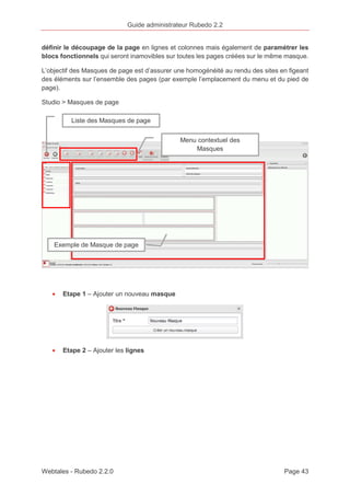 Guide administrateur Rubedo 2.2 
définir le découpage de la page en lignes et colonnes mais également de paramétrer les 
blocs fonctionnels qui seront inamovibles sur toutes les pages créées sur le même masque. 
L’objectif des Masques de page est d’assurer une homogénéité au rendu des sites en figeant 
des éléments sur l’ensemble des pages (par exemple l’emplacement du menu et du pied de 
page). 
Studio > Masques de page 
Liste des Masques de page 
Exemple de Masque de page 
· Etape 1 – Ajouter un nouveau masque 
· Etape 2 – Ajouter les lignes 
Menu contextuel des 
Masques 
Webtales - Rubedo 2.2.0 Page 43 
 