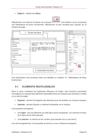 Guide administrateur Rubedo 2.2 
· Etape 4 – Ajouter des blocs 
Sélectionner une colonne et cliquer sur le bouton . Une fenêtre s’ouvre et propose 
une bibliothèque de blocs fonctionnels. Sélectionner le bloc souhaité pour l’ajouter sur le 
masque de page. 
1. Choisir les blocs 
2. Paramétrer les blocs 
Une présentation des principaux blocs est détaillée au chapitre 15 - Bibliothèque de blocs 
fonctionnels. 
9.1 ELEMENTS REUTILISABLES 
Dans le menu contextuel de l’application Masques de Pages, deux fonctions permettent 
d’enregistrer ou d’ajouter des éléments réutilisables dans les masques (par exemple un entête 
ou un pied de page). 
· Exporter : permet d’enregistrer des éléments pour les réutiliser sur d’autres masques 
· Importer : permet d’ajouter un élément réutilisable sur le masque. 
Il est possible d’enregistrer : 
· Une ligne : tous les éléments de cette ligne seront enregistrés. Les colonnes et blocs 
de la ligne seront alors groupés. 
· Une colonne : la colonne et son contenu (par exemple son ou ses blocs). 
Lors de l’enregistrement, il est possible de donner un nom à l’élément enregistré. 
Webtales - Rubedo 2.2.0 Page 45 
 