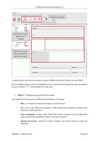 Guide administrateur Rubedo 2.2 
Gestion des blocs 
Exemple de zone 
figée dans le 
masque 
Exemple de zone 
libre paramétrée 
dans le masque 
L’onglet Aperçu permet de visualiser la page modifiée directement depuis le back-office. 
Pour visualiser la page, il faut au préalable qu’une url de site soit indiquée dans les paramètres 
du site. Confère : 4.1 - Paramétrage d’un site web. 
· Etape 3 – Réglage des propriétés de la page 
Cet onglet permet de gérer les différents paramètres d’une page : 
〉 Nom : correspond au titre de la page ou de la rubrique. 
〉 Url : une url par défaut est proposée. Celle-ci peut être modifiée en fonction des 
besoins en référencement. 
〉 Hors navigation : lorsque cette option est activée, la page n’est pas disponible 
dans les blocs de navigation (menu du site par exemple). 
〉 Espace de travail : permet de choisir l’espace de travail auquel la page est 
rattachée. 
Webtales - Rubedo 2.2.0 Page 48 
 