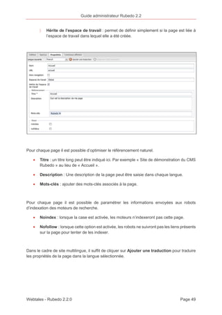 Guide administrateur Rubedo 2.2 
〉 Hérite de l’espace de travail : permet de définir simplement si la page est liée à 
l’espace de travail dans lequel elle a été créée. 
Pour chaque page il est possible d’optimiser le référencement naturel. 
· Titre : un titre long peut être indiqué ici. Par exemple « Site de démonstration du CMS 
Rubedo » au lieu de « Accueil ». 
· Description : Une description de la page peut être saisie dans chaque langue. 
· Mots-clés : ajouter des mots-clés associés à la page. 
Pour chaque page il est possible de paramétrer les informations envoyées aux robots 
d’indexation des moteurs de recherche. 
· Noindex : lorsque la case est activée, les moteurs n’indexeront pas cette page. 
· Nofollow : lorsque cette option est activée, les robots ne suivront pas les liens présents 
sur la page pour tenter de les indexer. 
Dans le cadre de site multilingue, il suffit de cliquer sur Ajouter une traduction pour traduire 
les propriétés de la page dans la langue sélectionnée. 
Webtales - Rubedo 2.2.0 Page 49 
 